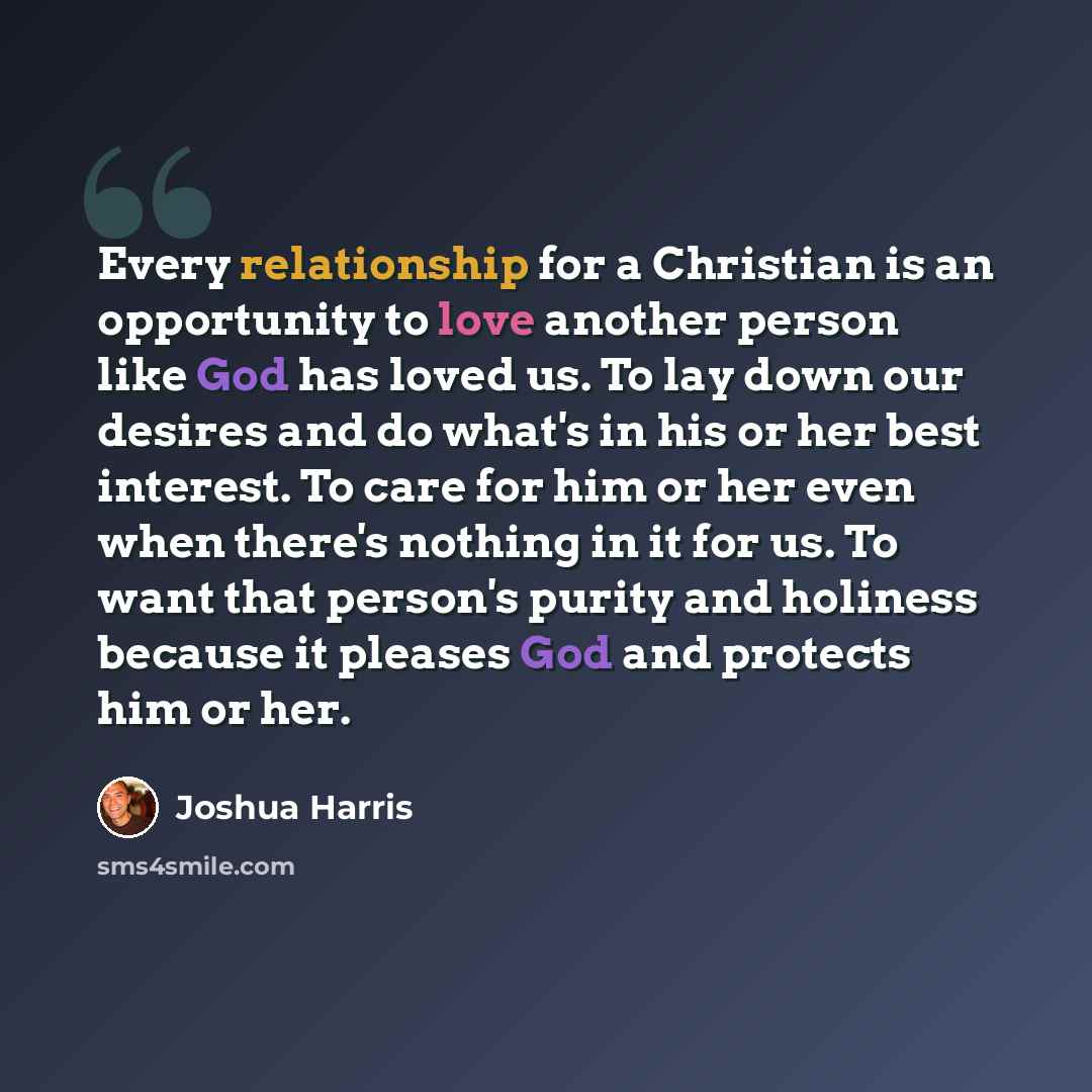 “Every relationship for a Christian is an opportunity to love another person like God has loved us. To lay down our desires and do what's in his or her best interest. To care for him or her even when there's nothing in it for us. To want that person's purity and holiness because it pleases God and…” quote by Joshua Harris
