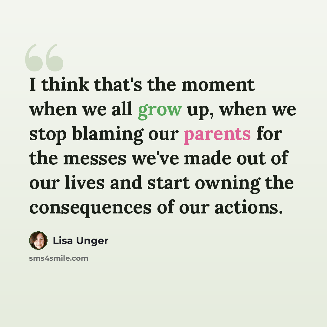“I think that's the moment when we all grow up, when we stop blaming our parents for the messes we've made out of our lives and start owning the consequences of our actions.” quote by Lisa Unger