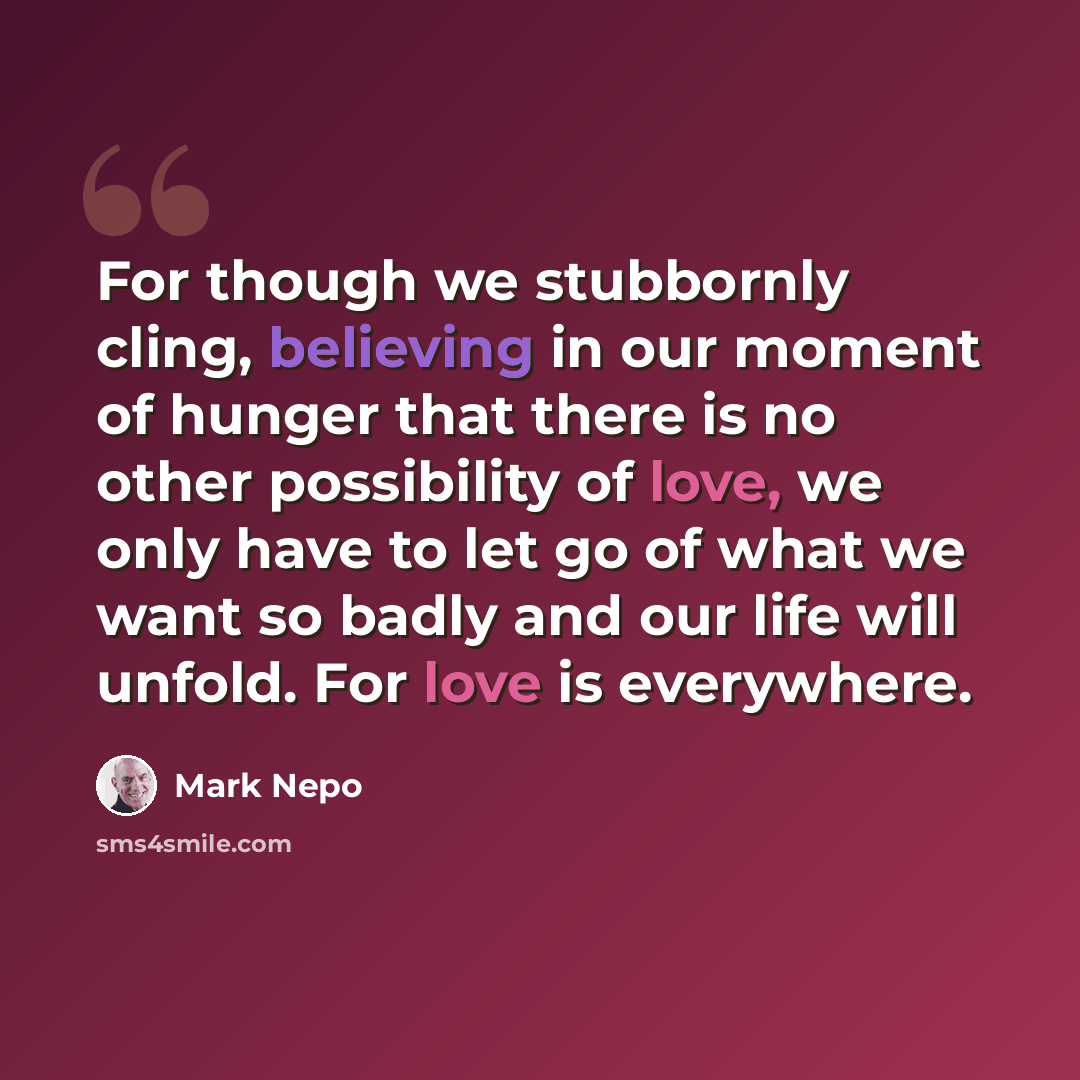 “For though we stubbornly cling, believing in our moment of hunger that there is no other possibility of love, we only have to let go of what we want so badly and our life will unfold. For love is everywhere.” quote by Mark Nepo