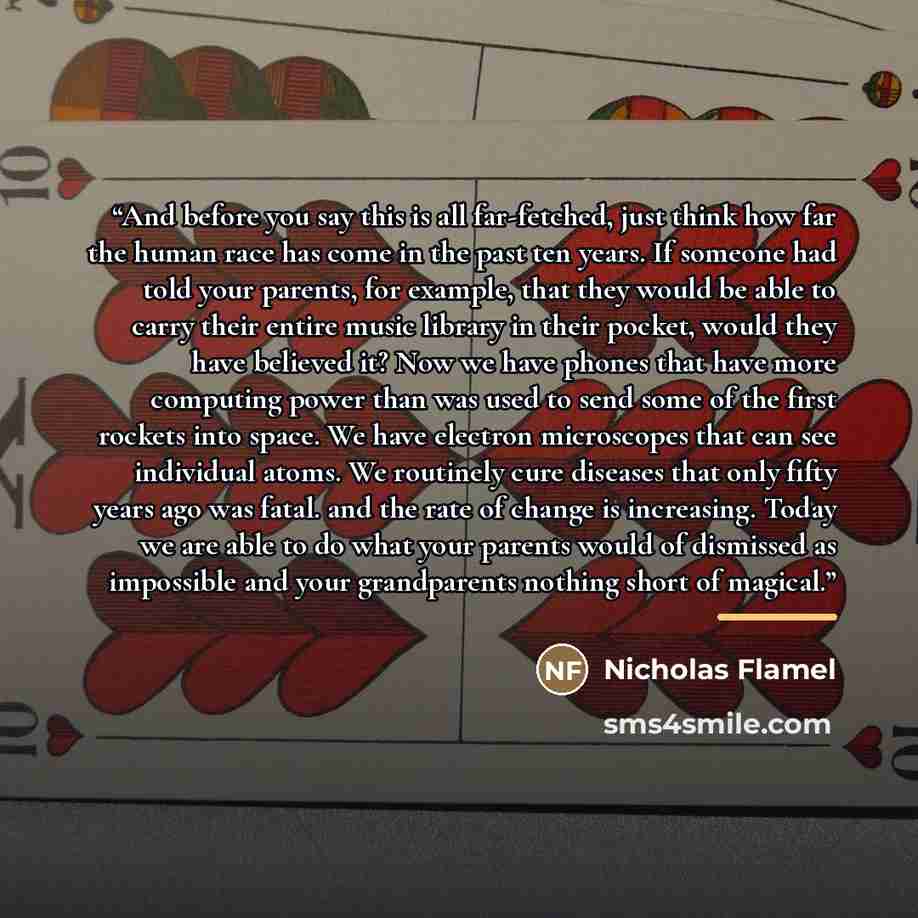 “And before you say this is all far-fetched, just think how far the human race has come in the past ten years. If someone had told your parents, for example, that they would be able to carry their entire music library in their pocket, would they have believed it? Now we have phones that have more…” quote by Anonymous