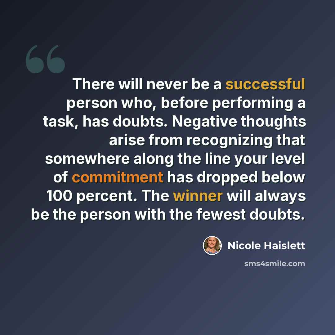“There will never be a successful person who, before performing a task, has doubts. Negative thoughts arise from recognizing that somewhere along the line your level of commitment has dropped below 100 percent. The winner will always be the person with the fewest doubts.” quote by Nicole Haislett