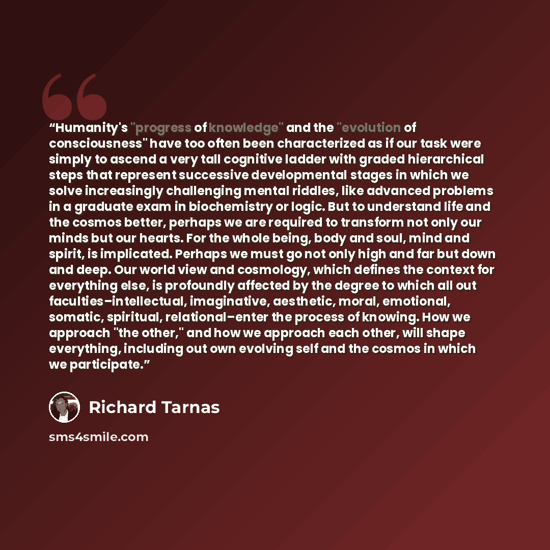 “Humanity's "progress of knowledge" and the "evolution of consciousness" have too often been characterized as if our task were simply to ascend a very tall cognitive ladder with graded hierarchical steps that represent successive developmental stages in which we solve increasingly challenging…” quote by Richard Tarnas