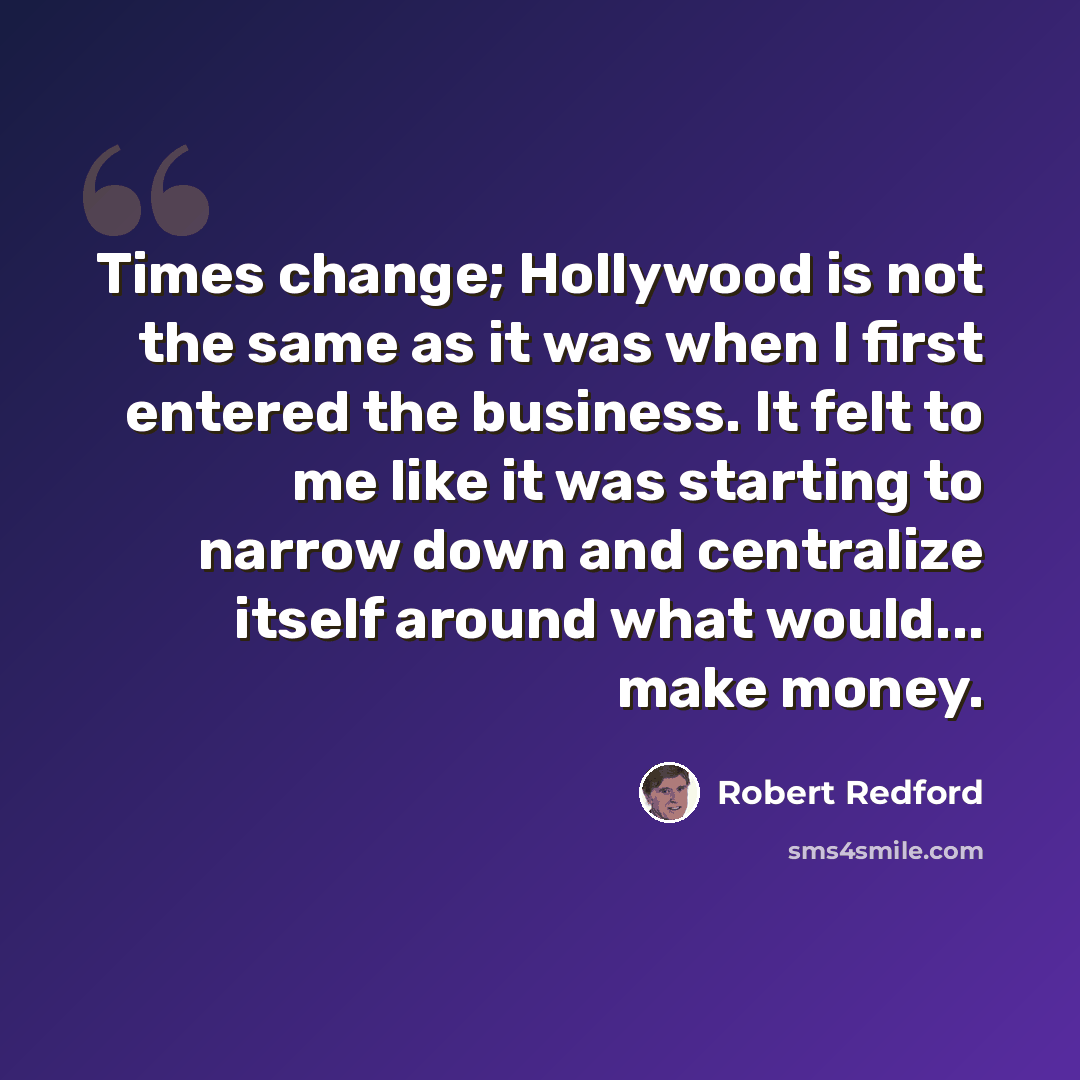 “Times change; Hollywood is not the same as it was when I first entered the business. It felt to me like it was starting to narrow down and centralize itself around what would... make money.” quote by Robert Redford