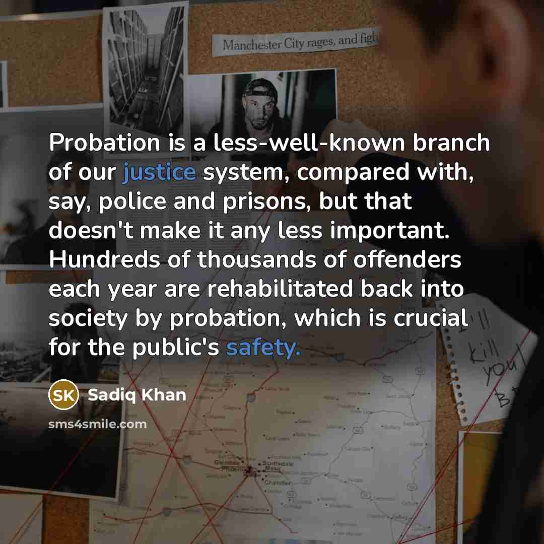 “Probation is a less-well-known branch of our justice system, compared with, say, police and prisons, but that doesn't make it any less important. Hundreds of thousands of offenders each year are rehabilitated back into society by probation, which is crucial for the public's safety.” quote by Sadiq Khan