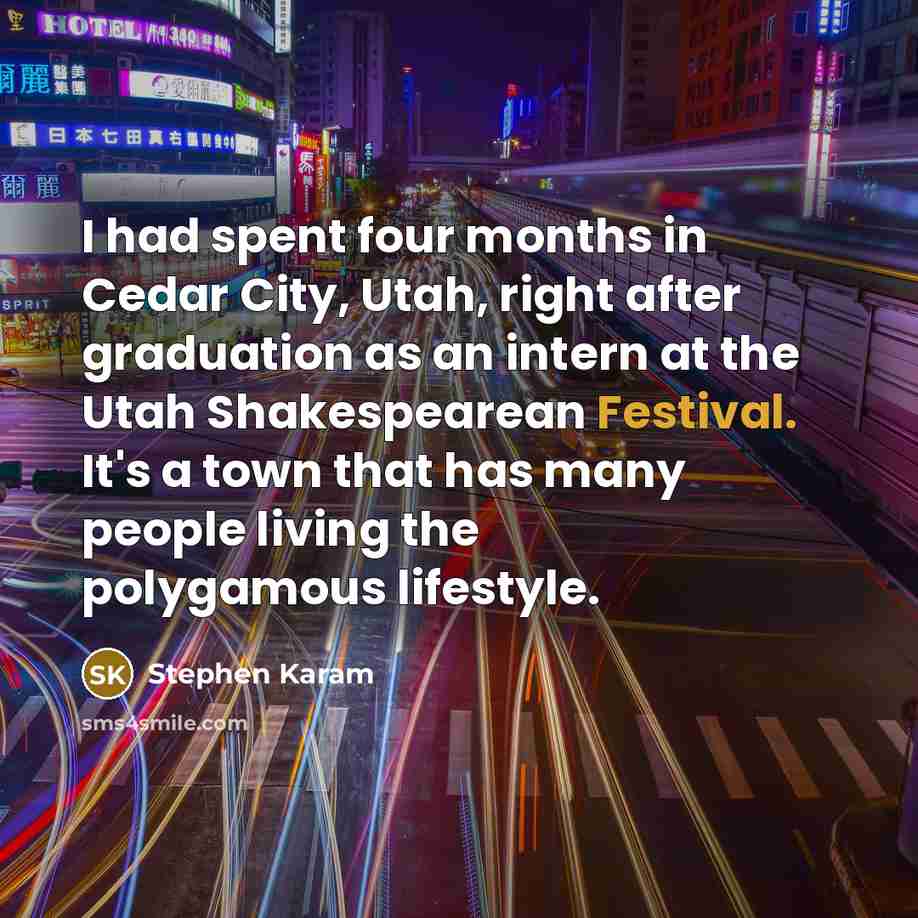 “I had spent four months in Cedar City, Utah, right after graduation as an intern at the Utah Shakespearean Festival. It's a town that has many people living the polygamous lifestyle.” quote by Stephen Karam