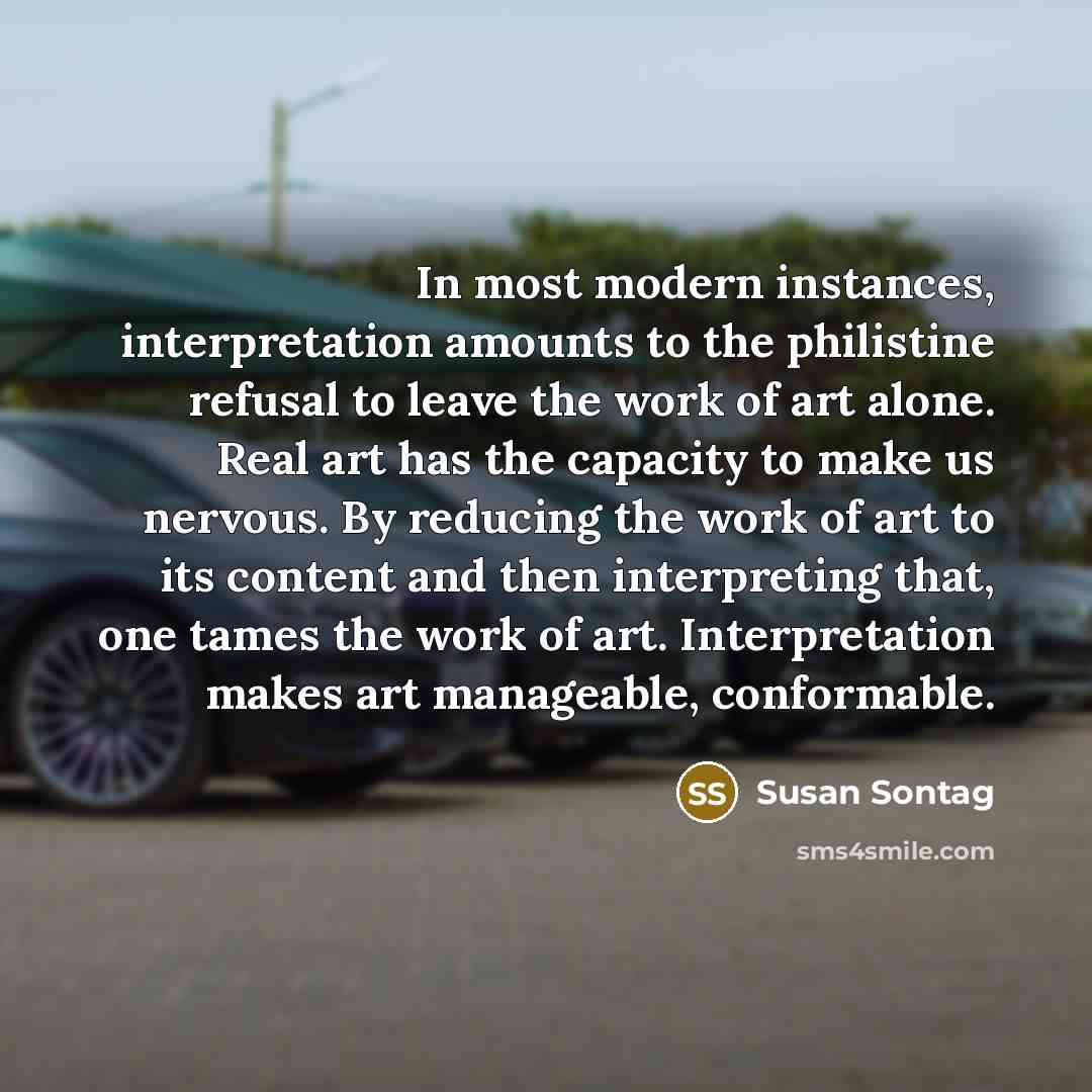 “In most modern instances, interpretation amounts to the philistine refusal to leave the work of art alone. Real art has the capacity to make us nervous. By reducing the work of art to its content and then interpreting that, one tames the work of art. Interpretation makes art manageable, conformable.” quote by Susan Sontag