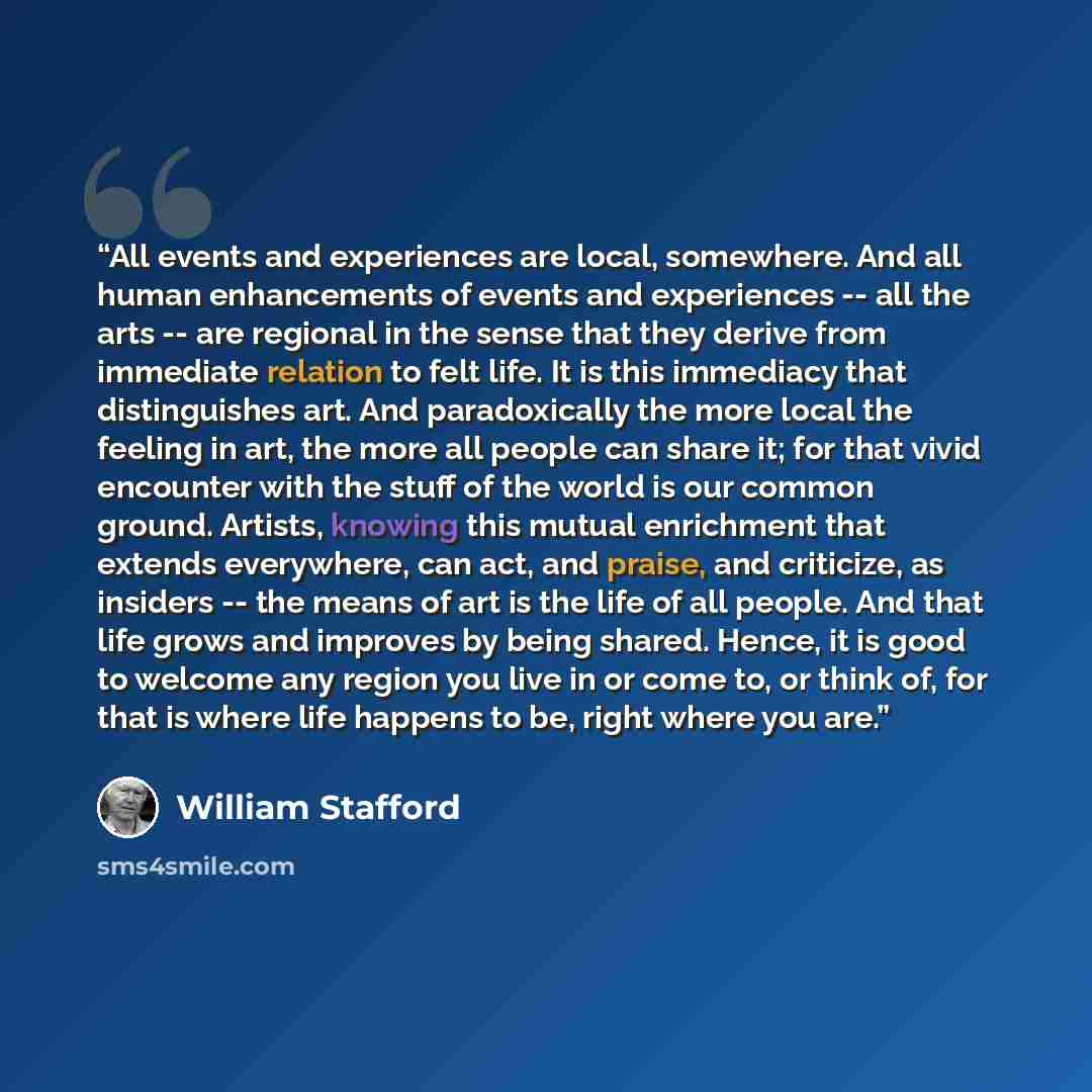 “All events and experiences are local, somewhere. And all human enhancements of events and experiences -- all the arts -- are regional in the sense that they derive from immediate relation to felt life. It is this immediacy that distinguishes art. And paradoxically the more local the feeling in…” quote by William Stafford
