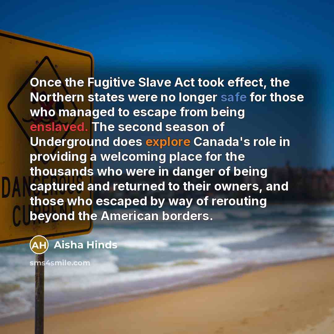 “Once the Fugitive Slave Act took effect, the Northern states were no longer safe for those who managed to escape from being enslaved. The second season of Underground does explore Canada's role in providing a welcoming place for the thousands who were in danger of being captured and returned to…” quote by Aisha Hinds