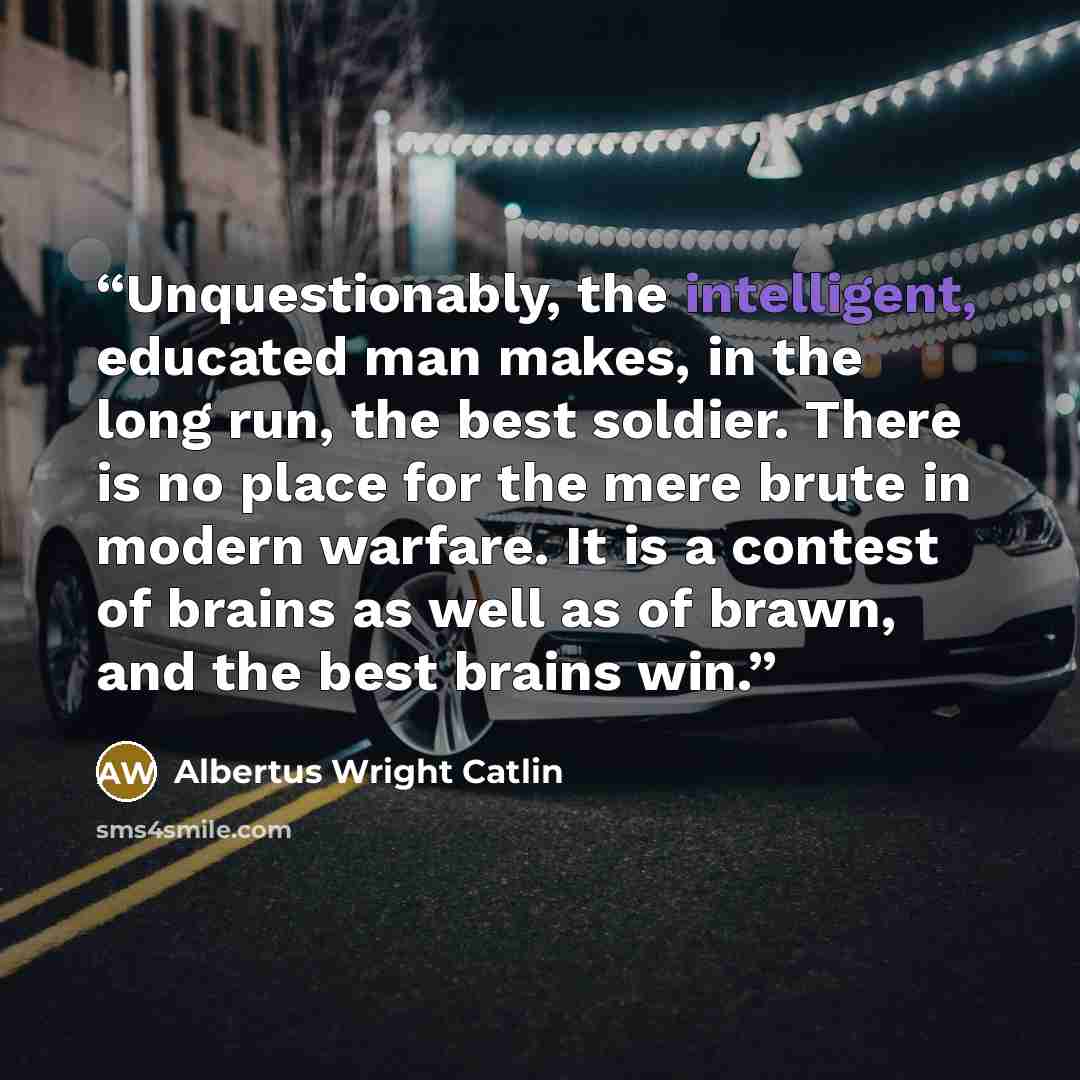 “Unquestionably, the intelligent, educated man makes, in the long run, the best soldier. There is no place for the mere brute in modern warfare. It is a contest of brains as well as of brawn, and the best brains win.” quote by Albertus Wright Catlin