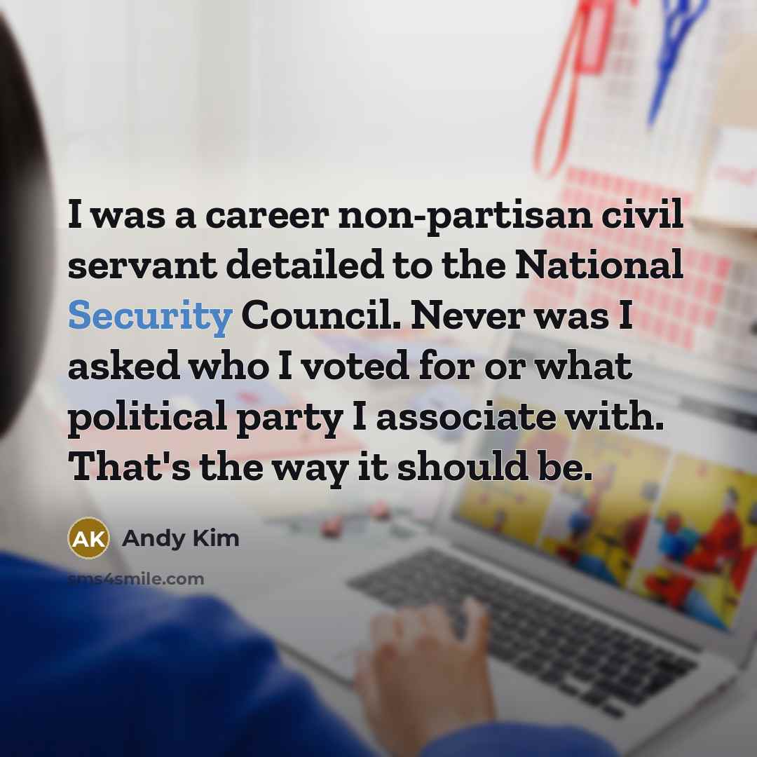 “I was a career non-partisan civil servant detailed to the National Security Council. Never was I asked who I voted for or what political party I associate with. That's the way it should be.” quote by Andy Kim