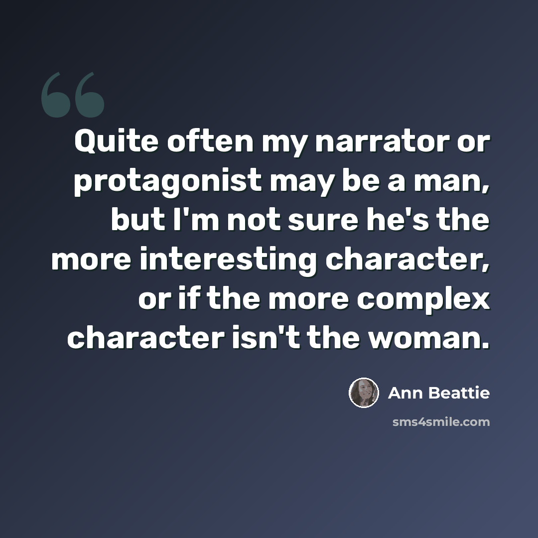 “Quite often my narrator or protagonist may be a man, but I'm not sure he's the more interesting character, or if the more complex character isn't the woman.” quote by Ann Beattie