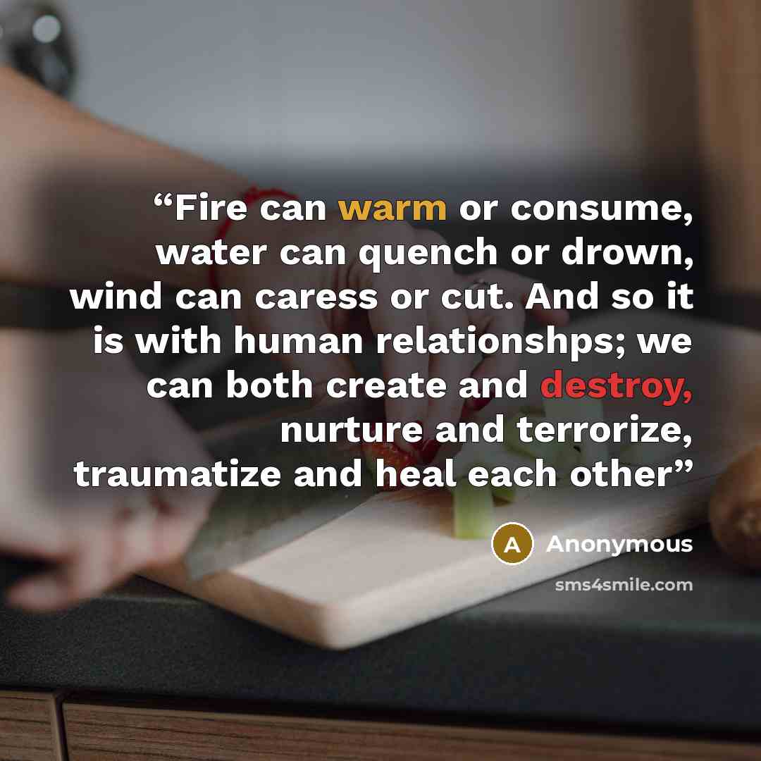 “Fire can warm or consume, water can quench or drown, wind can caress or cut. And so it is with human relationshps; we can both create and destroy, nurture and terrorize, traumatize and heal each other” quote by Anonymous