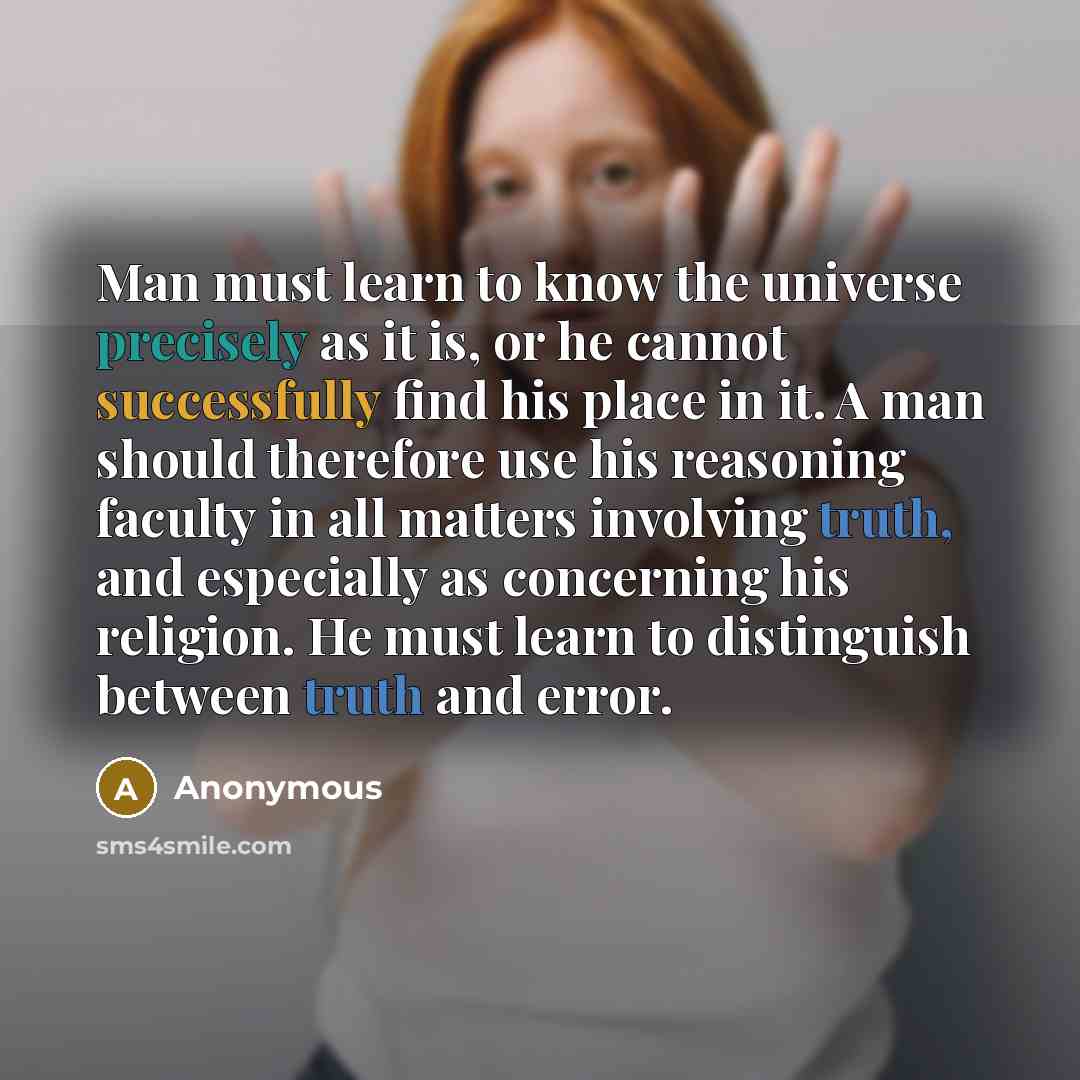 “Man must learn to know the universe precisely as it is, or he cannot successfully find his place in it. A man should therefore use his reasoning faculty in all matters involving truth, and especially as concerning his religion. He must learn to distinguish between truth and error.” quote by Anonymous