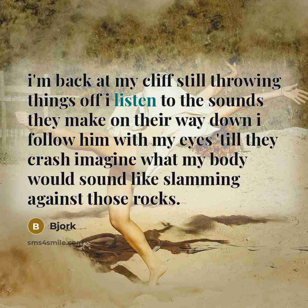 “i'm back at my cliff still throwing things off i listen to the sounds they make on their way down i follow him with my eyes 'till they crash imagine what my body would sound like slamming against those rocks.” quote by Bjork