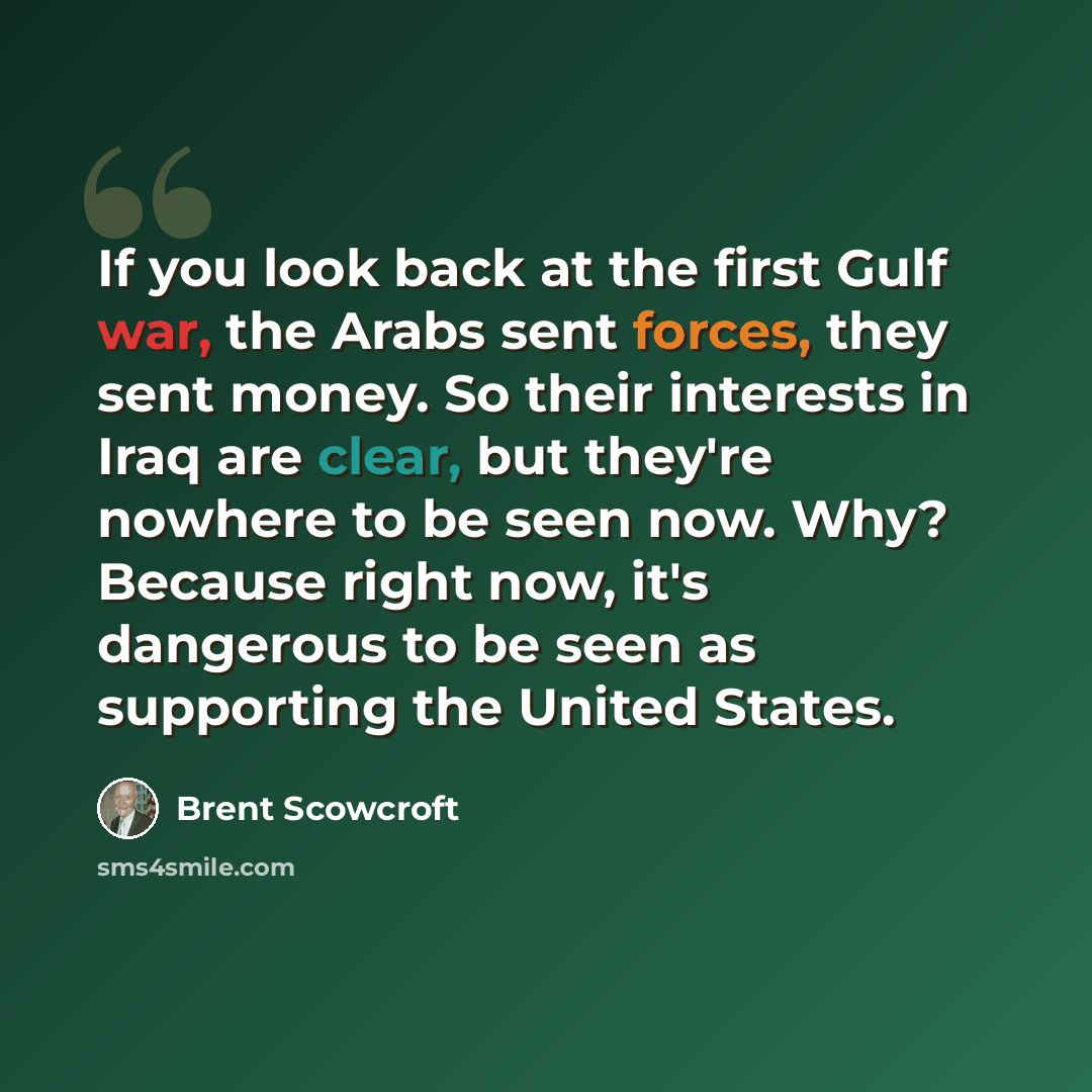 “If you look back at the first Gulf war, the Arabs sent forces, they sent money. So their interests in Iraq are clear, but they're nowhere to be seen now. Why? Because right now, it's dangerous to be seen as supporting the United States.” quote by Brent Scowcroft