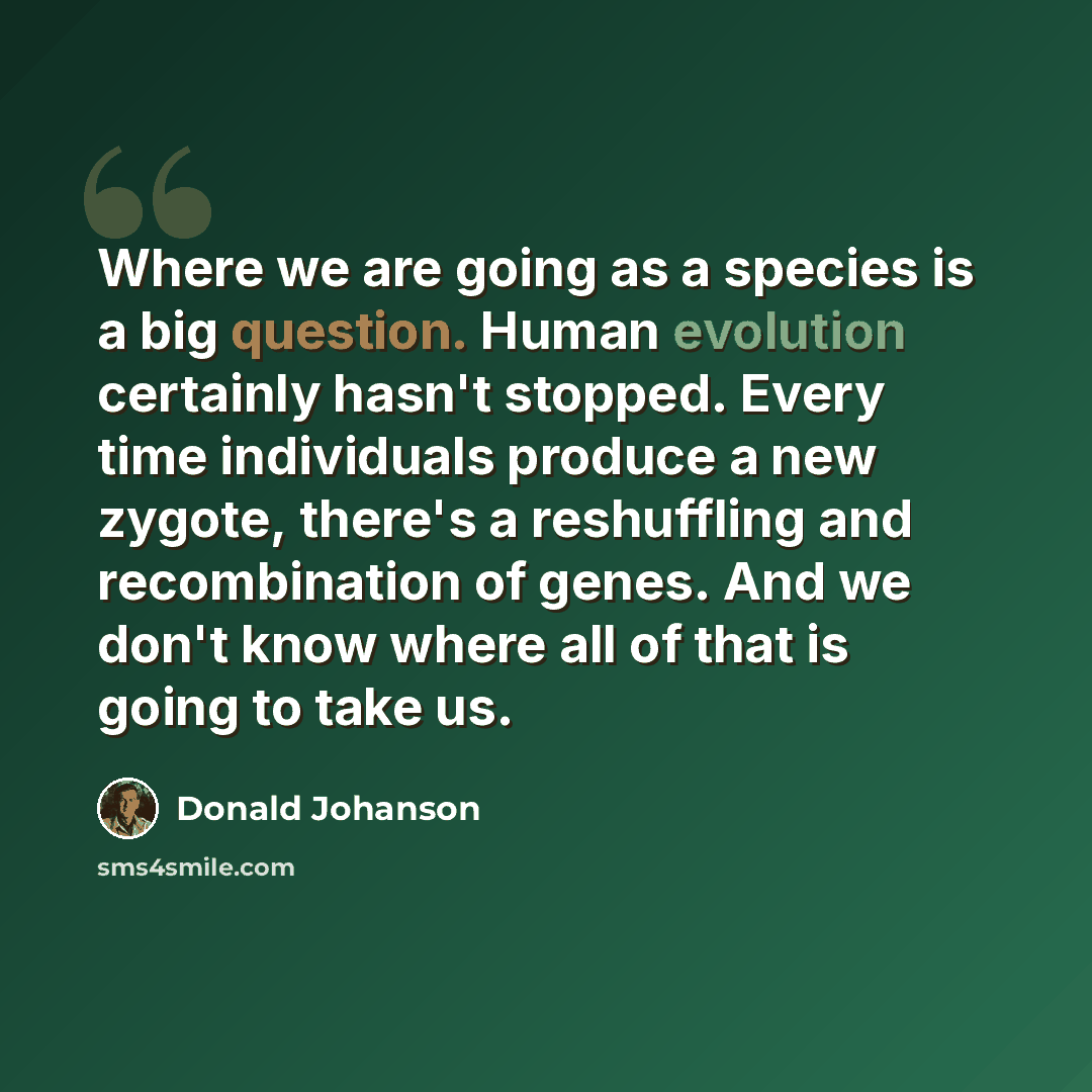 “Where we are going as a species is a big question. Human evolution certainly hasn't stopped. Every time individuals produce a new zygote, there's a reshuffling and recombination of genes. And we don't know where all of that is going to take us.” quote by Donald Johanson