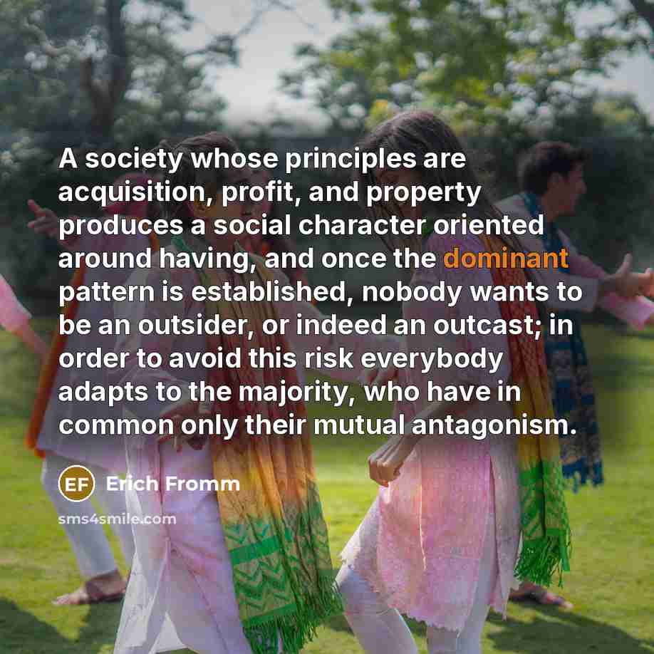 “A society whose principles are acquisition, profit, and property produces a social character oriented around having, and once the dominant pattern is established, nobody wants to be an outsider, or indeed an outcast; in order to avoid this risk everybody adapts to the majority, who have in common…” quote by Erich Fromm