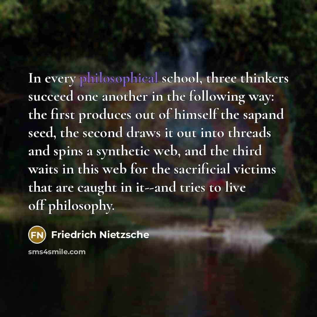 “In every philosophical school, three thinkers succeed one another in the following way: the first produces out of himself the sapand seed, the second draws it out into threads and spins a synthetic web, and the third waits in this web for the sacrificial victims that are caught in it--and tries to…” quote by Friedrich Nietzsche