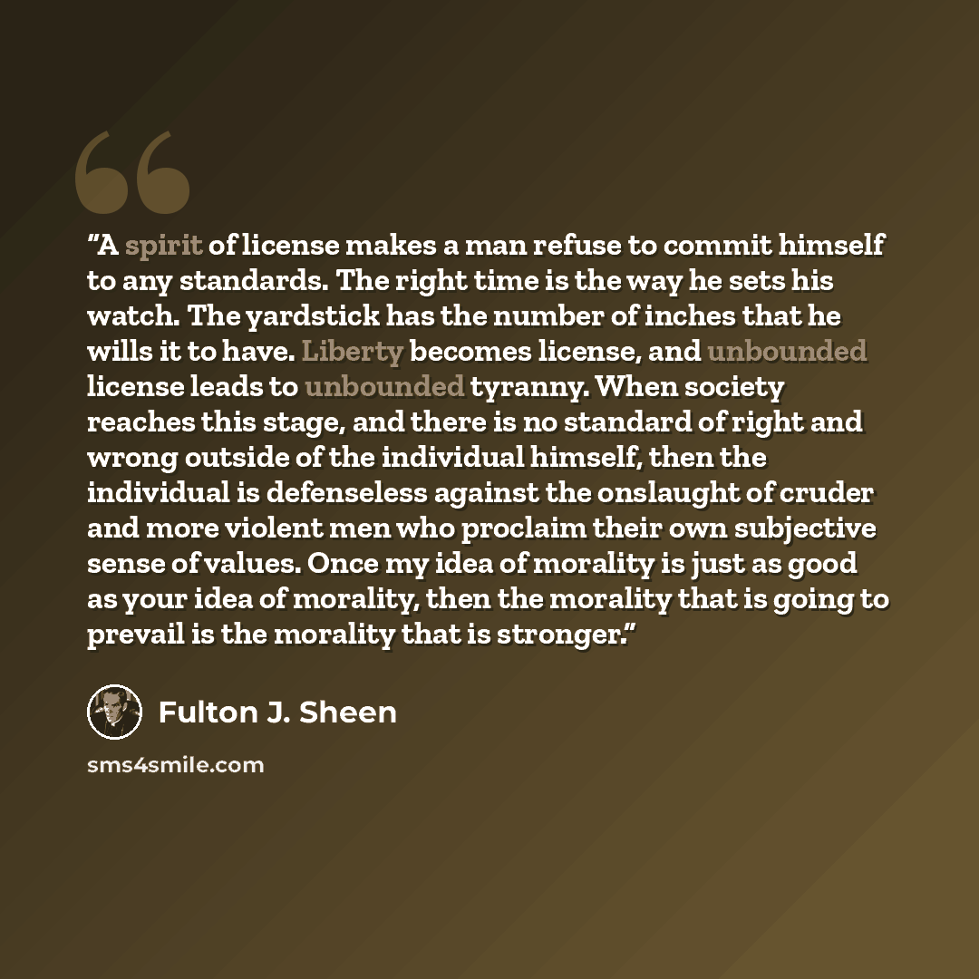 “A spirit of license makes a man refuse to commit himself to any standards. The right time is the way he sets his watch. The yardstick has the number of inches that he wills it to have. Liberty becomes license, and unbounded license leads to unbounded tyranny. When society reaches this stage, and…” quote by Fulton J. Sheen