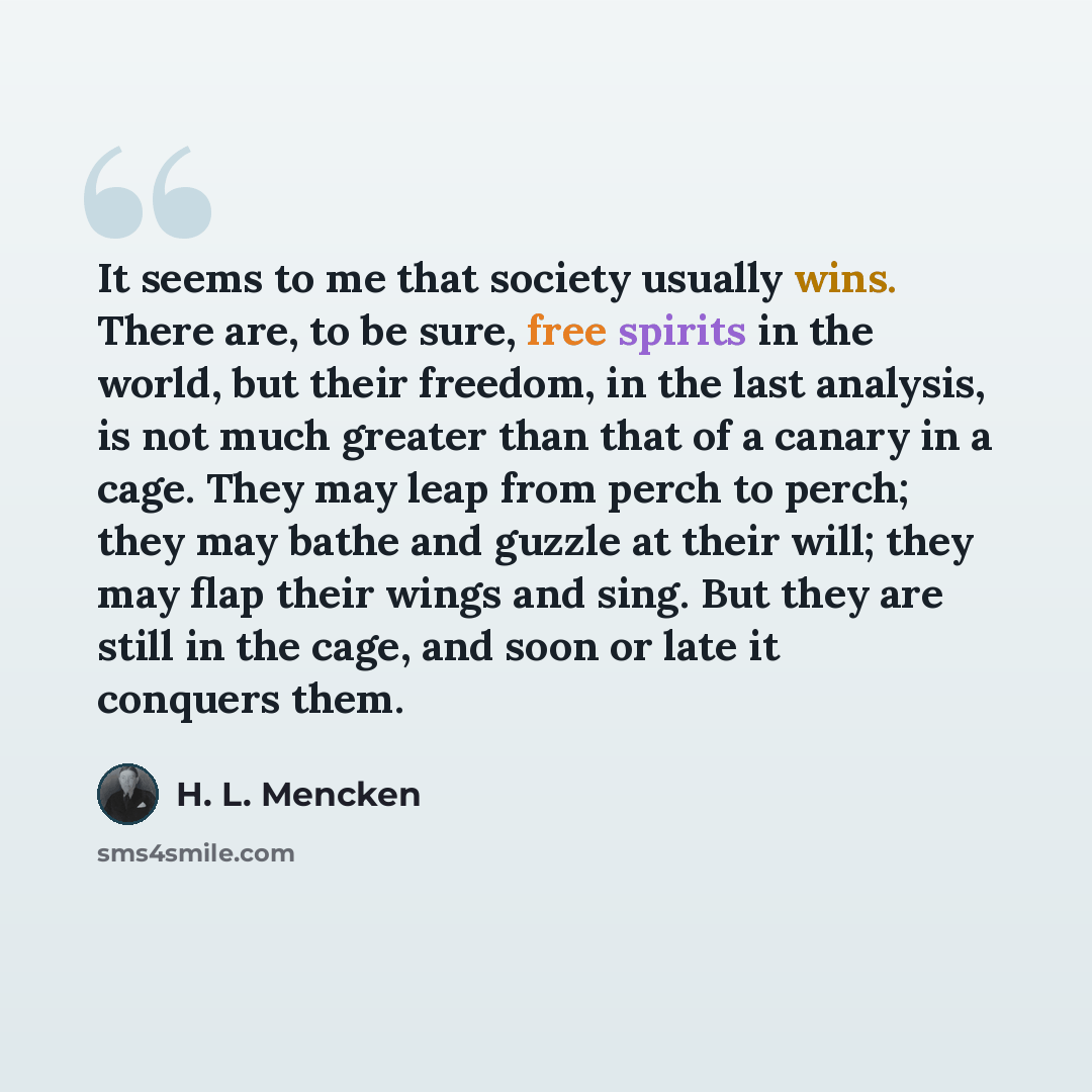 “It seems to me that society usually wins. There are, to be sure, free spirits in the world, but their freedom, in the last analysis, is not much greater than that of a canary in a cage. They may leap from perch to perch; they may bathe and guzzle at their will; they may flap their wings and sing…” quote by H. L. Mencken