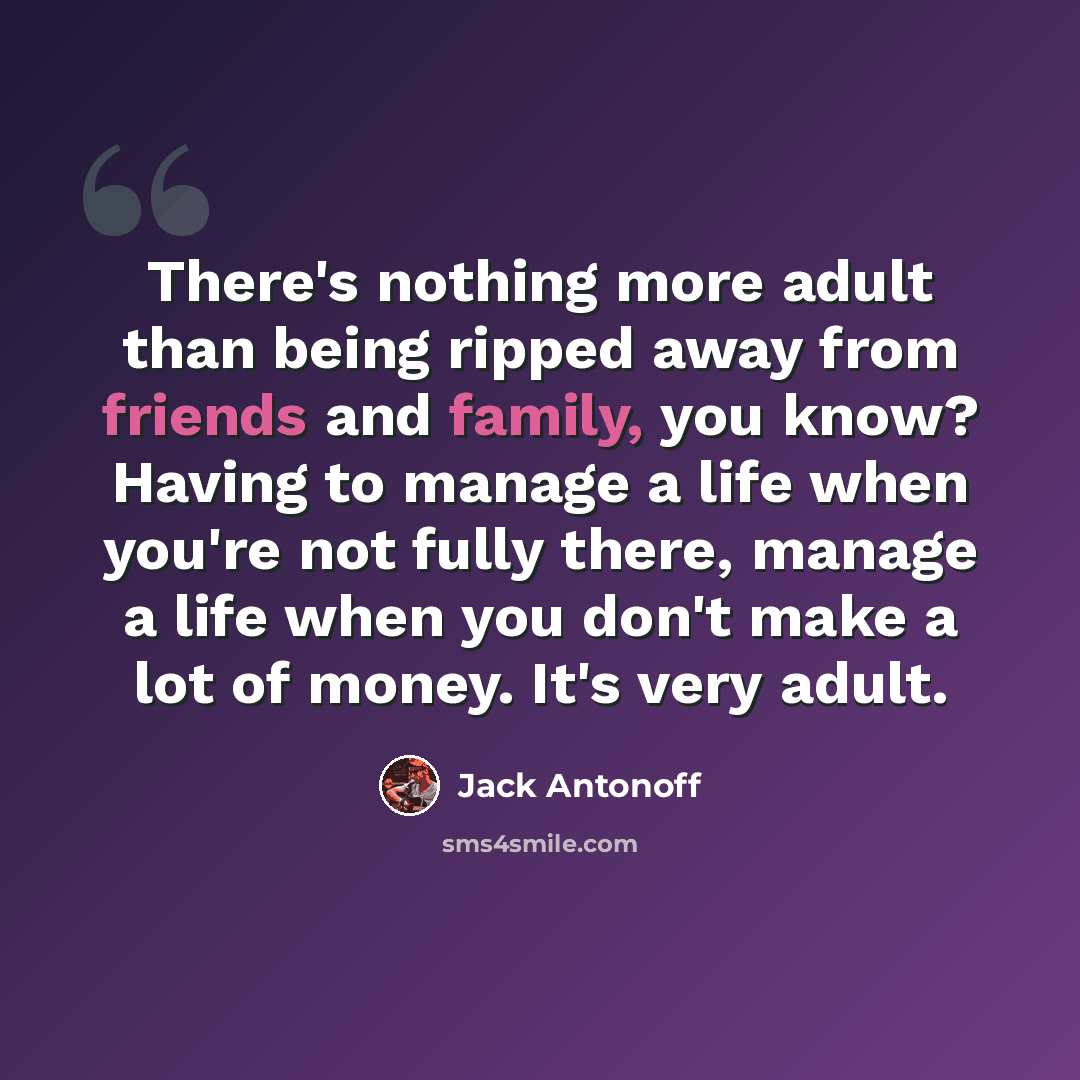 “There's nothing more adult than being ripped away from friends and family, you know? Having to manage a life when you're not fully there, manage a life when you don't make a lot of money. It's very adult.” quote by Jack Antonoff