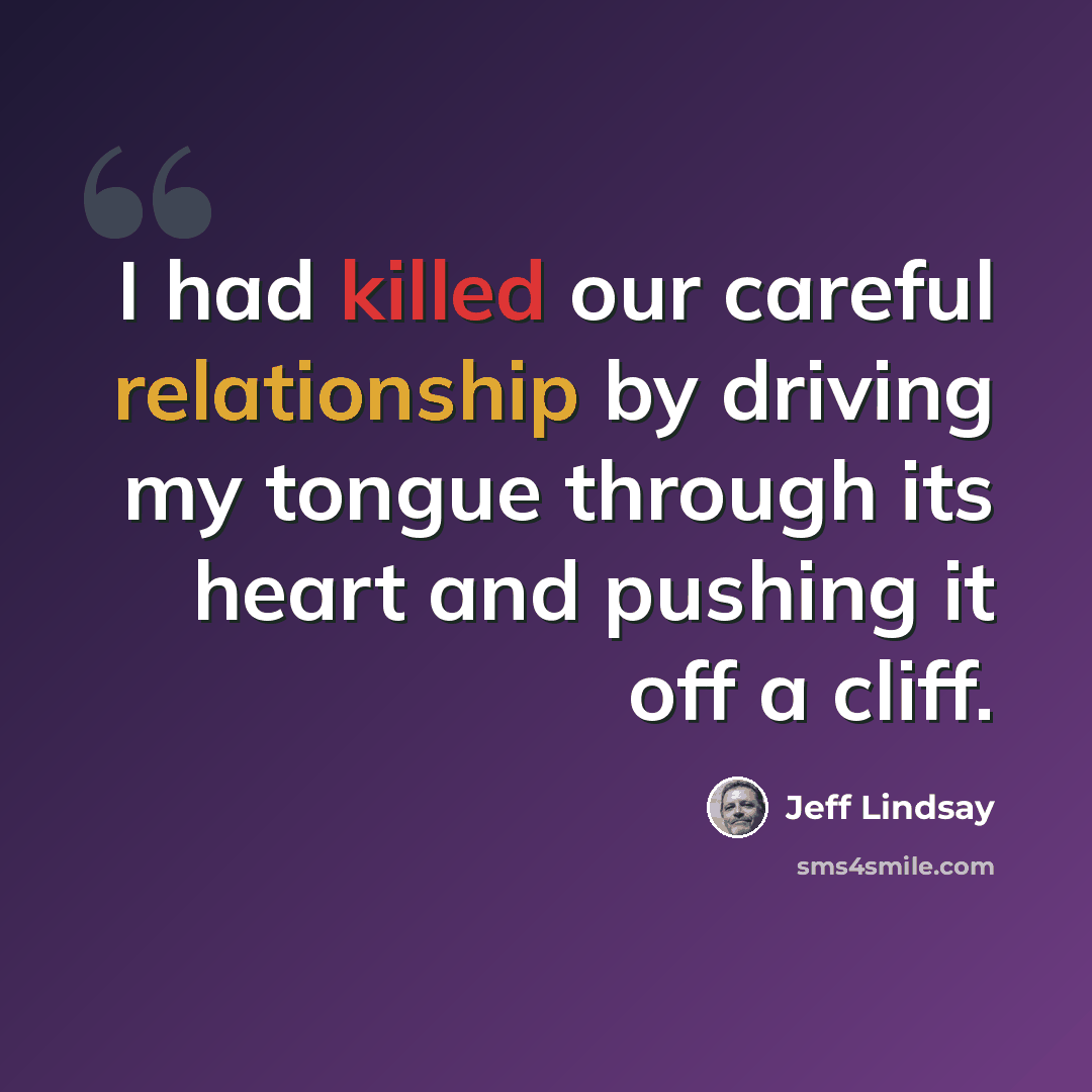 “I had killed our careful relationship by driving my tongue through its heart and pushing it off a cliff.” quote by Jeff Lindsay