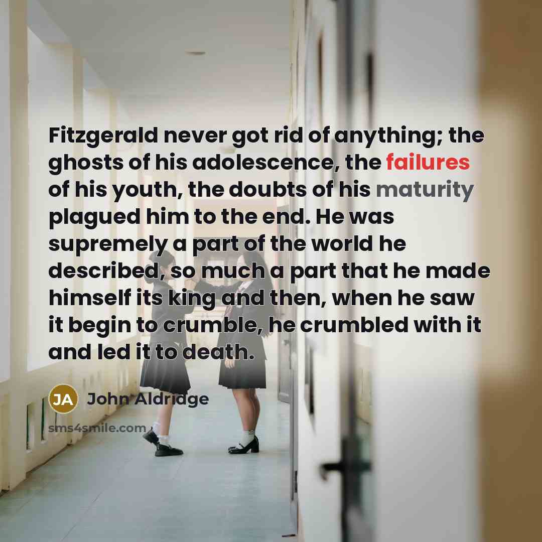 “Fitzgerald never got rid of anything; the ghosts of his adolescence, the failures of his youth, the doubts of his maturity plagued him to the end. He was supremely a part of the world he described, so much a part that he made himself its king and then, when he saw it begin to crumble, he crumbled…” quote by John Aldridge