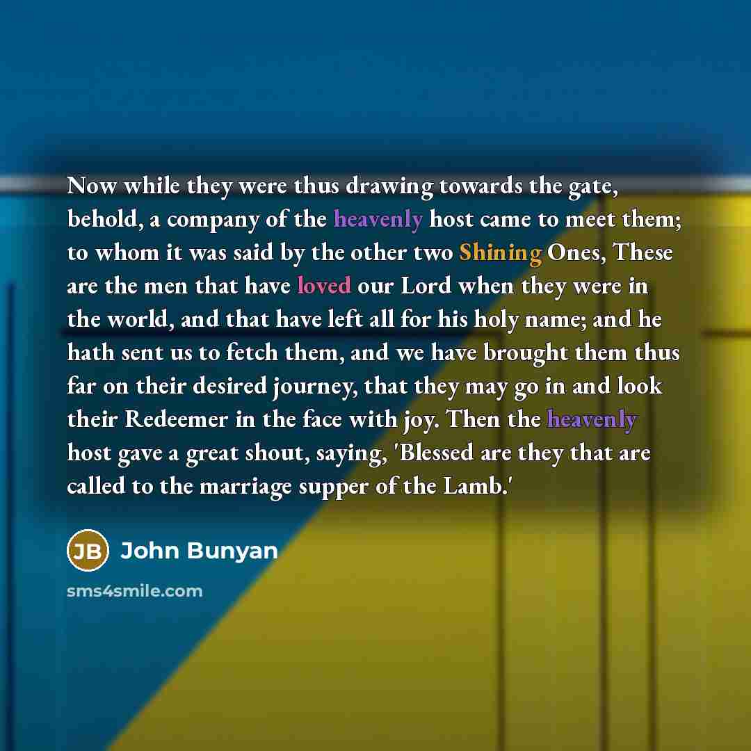 “Now while they were thus drawing towards the gate, behold, a company of the heavenly host came to meet them; to whom it was said by the other two Shining Ones, These are the men that have loved our Lord when they were in the world, and that have left all for his holy name; and he hath sent us to…” quote by John Bunyan