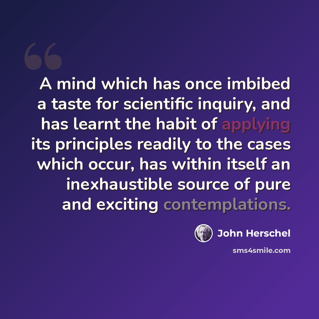 “A mind which has once imbibed a taste for scientific inquiry, and has learnt the habit of applying its principles readily to the cases which occur, has within itself an inexhaustible source of pure and exciting contemplations.” quote by John Herschel