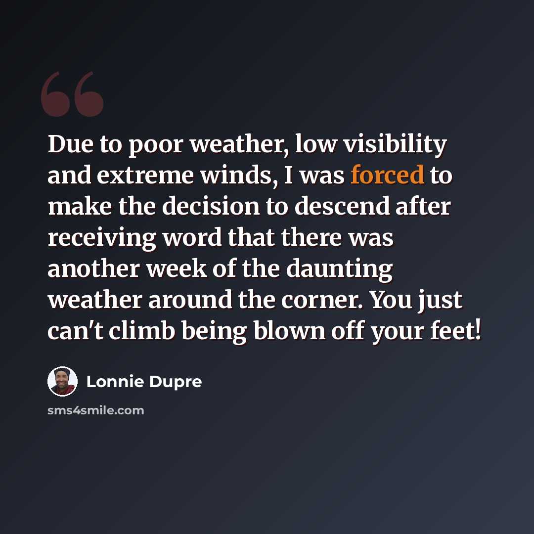 “Due to poor weather, low visibility and extreme winds, I was forced to make the decision to descend after receiving word that there was another week of the daunting weather around the corner. You just can't climb being blown off your feet!” quote by Lonnie Dupre