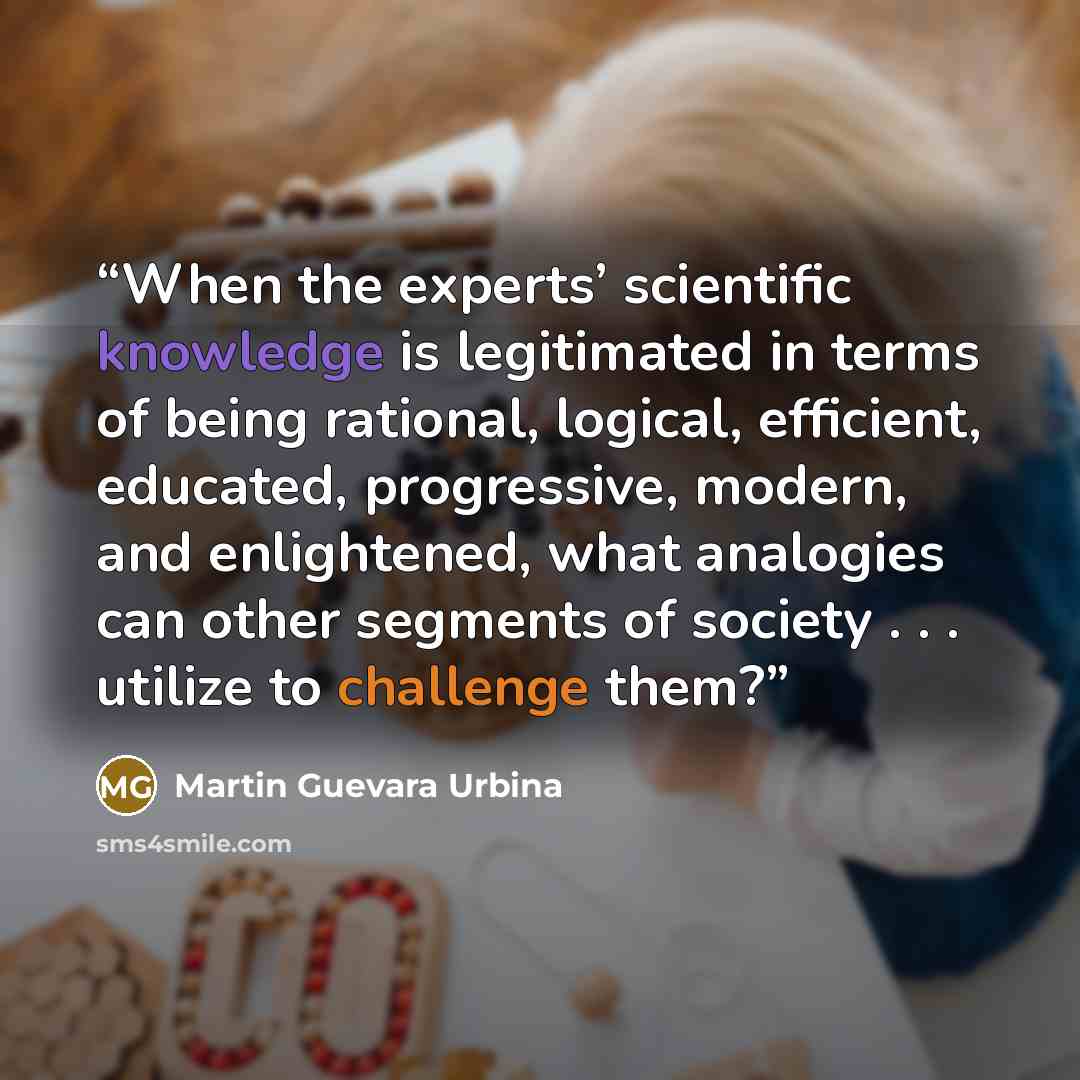 “When the experts’ scientific knowledge is legitimated in terms of being rational, logical, efficient, educated, progressive, modern, and enlightened, what analogies can other segments of society . . . utilize to challenge them?” quote by Martin Guevara Urbina