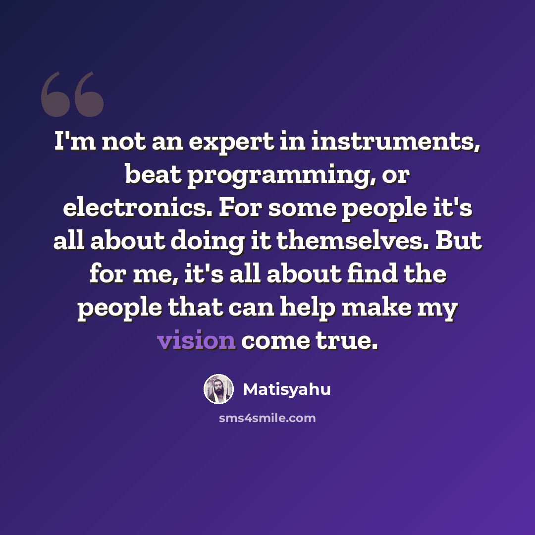 “I'm not an expert in instruments, beat programming, or electronics. For some people it's all about doing it themselves. But for me, it's all about find the people that can help make my vision come true.” quote by Matisyahu