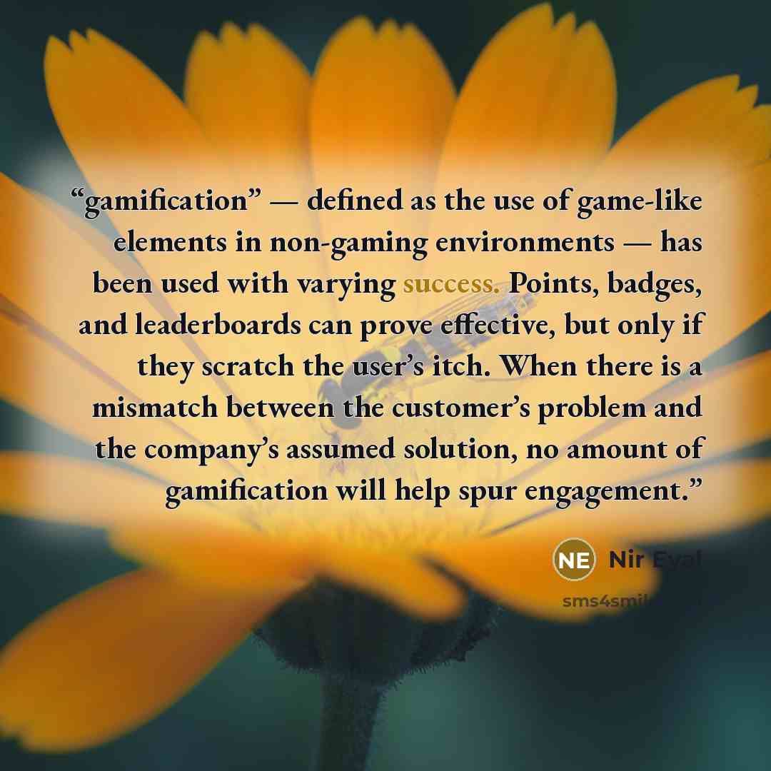 “gamification” — defined as the use of game-like elements in non-gaming environments — has been used with varying success. Points, badges, and leaderboards can prove effective, but only if they scratch the user’s itch. When there is a mismatch between the customer’s problem and the company’s…” quote by Nir Eyal