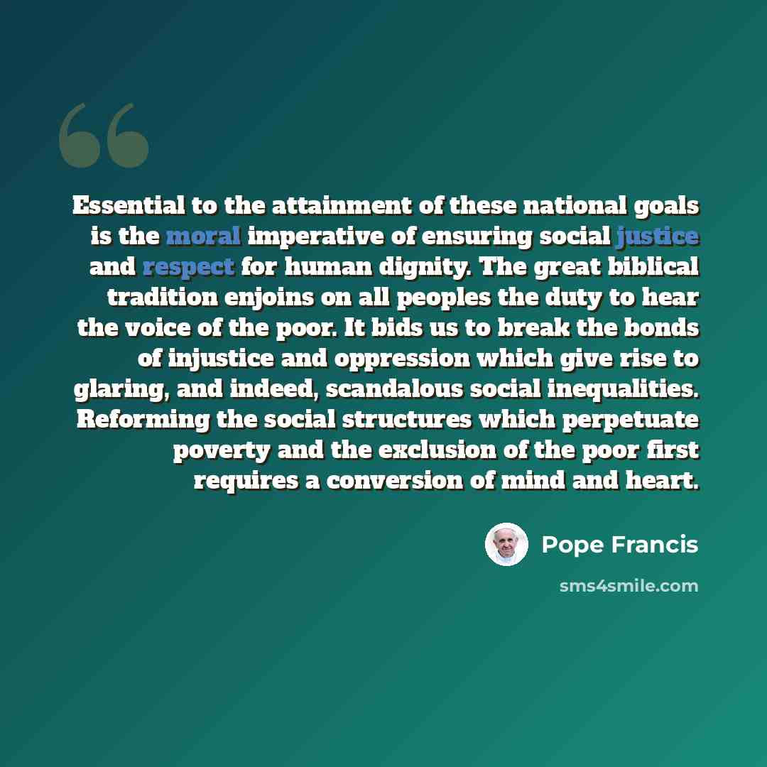 “Essential to the attainment of these national goals is the moral imperative of ensuring social justice and respect for human dignity. The great biblical tradition enjoins on all peoples the duty to hear the voice of the poor. It bids us to break the bonds of injustice and oppression which give…” quote by Pope Francis