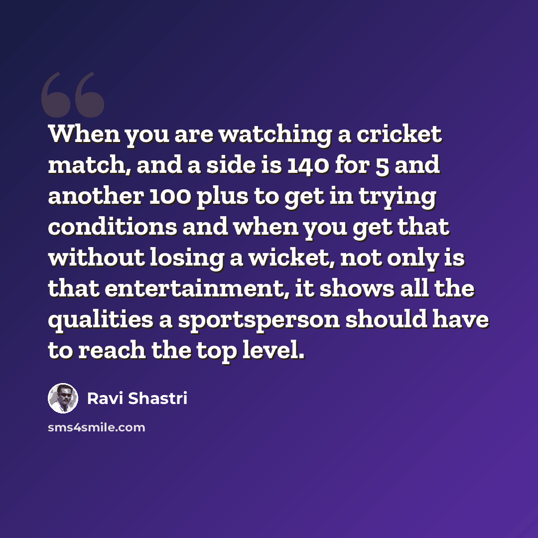 “When you are watching a cricket match, and a side is 140 for 5 and another 100 plus to get in trying conditions and when you get that without losing a wicket, not only is that entertainment, it shows all the qualities a sportsperson should have to reach the top level.” quote by Ravi Shastri