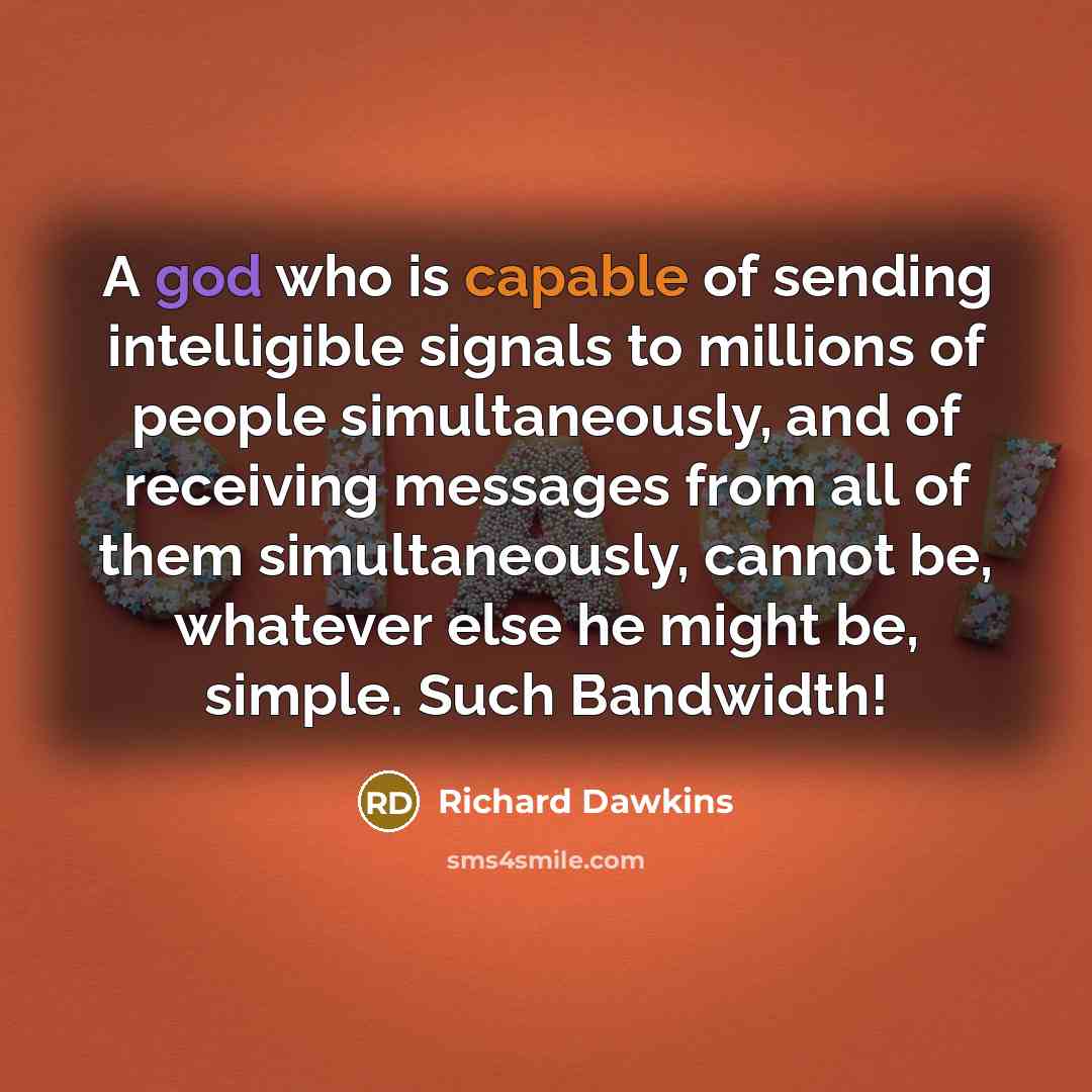 “A god who is capable of sending intelligible signals to millions of people simultaneously, and of receiving messages from all of them simultaneously, cannot be, whatever else he might be, simple. Such Bandwidth!” quote by Richard Dawkins