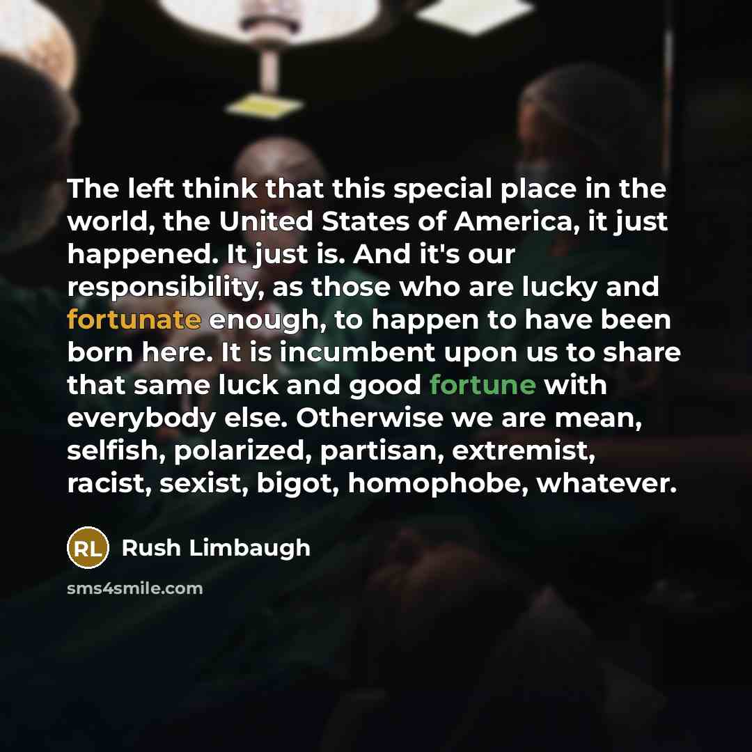 “The left think that this special place in the world, the United States of America, it just happened. It just is. And it's our responsibility, as those who are lucky and fortunate enough, to happen to have been born here. It is incumbent upon us to share that same luck and good fortune with…” quote by Rush Limbaugh