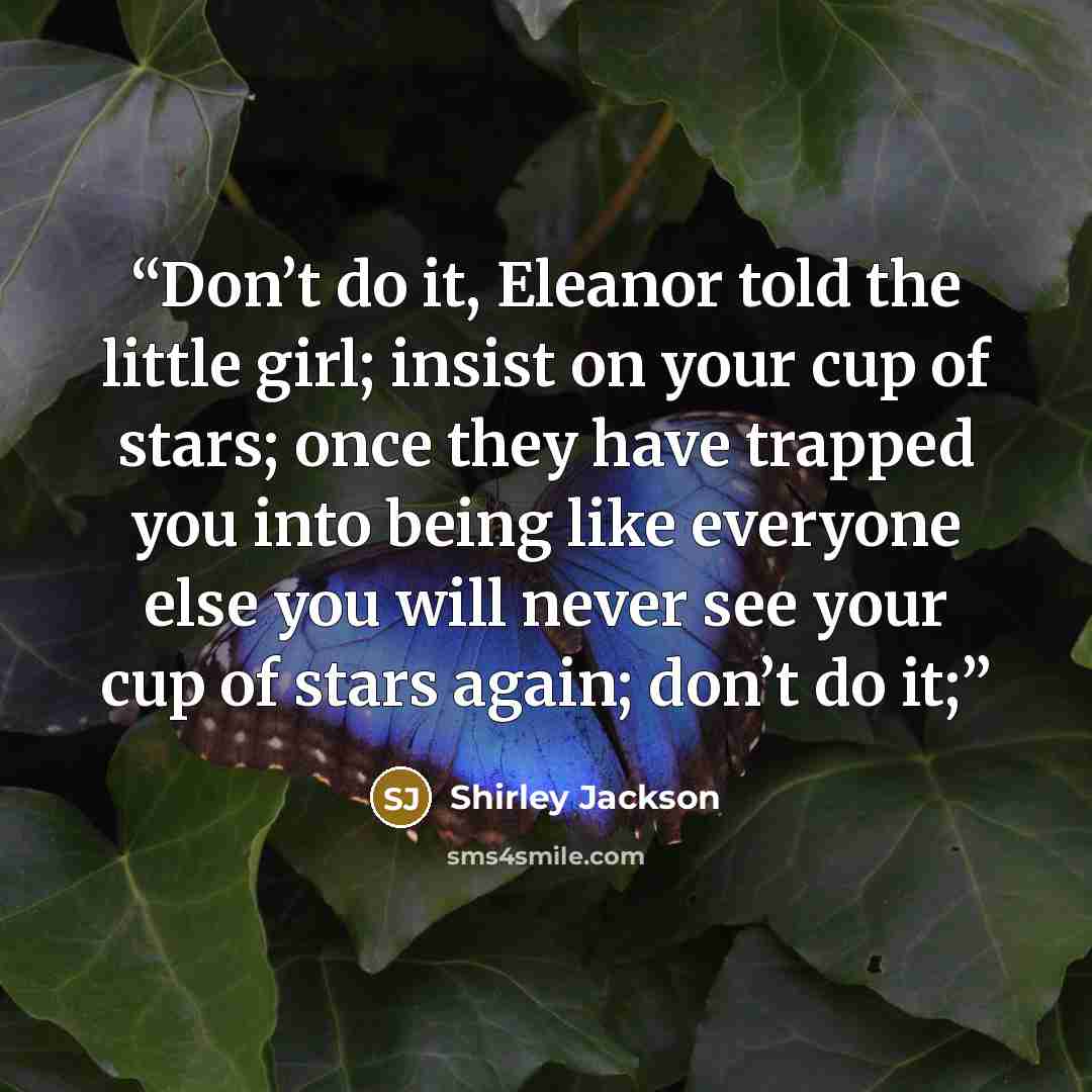“Don’t do it, Eleanor told the little girl; insist on your cup of stars; once they have trapped you into being like everyone else you will never see your cup of stars again; don’t do it;” quote by Shirley Jackson