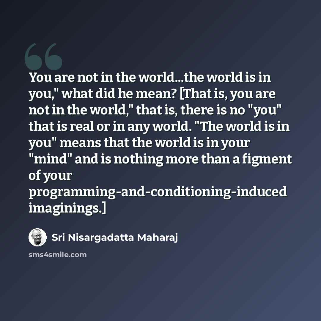 “You are not in the world...the world is in you," what did he mean? [That is, you are not in the world," that is, there is no "you" that is real or in any world. "The world is in you" means that the world is in your "mind" and is nothing more than a figment of your…” quote by Sri Nisargadatta Maharaj