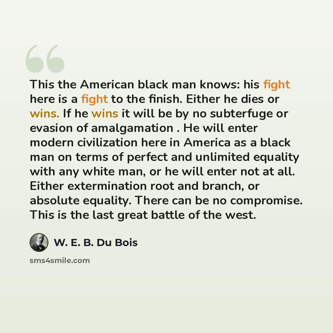“This the American black man knows: his fight here is a fight to the finish. Either he dies or wins. If he wins it will be by no subterfuge or evasion of amalgamation . He will enter modern civilization here in America as a black man on terms of perfect and unlimited equality with any white man, or…” quote by W. E. B. Du Bois