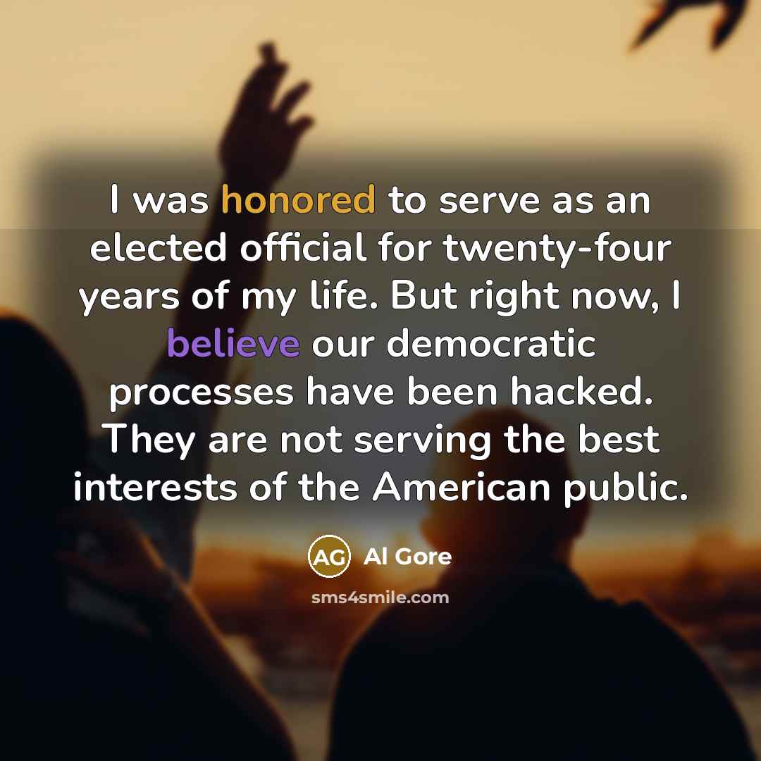 “I was honored to serve as an elected official for twenty-four years of my life. But right now, I believe our democratic processes have been hacked. They are not serving the best interests of the American public.” quote by Al Gore