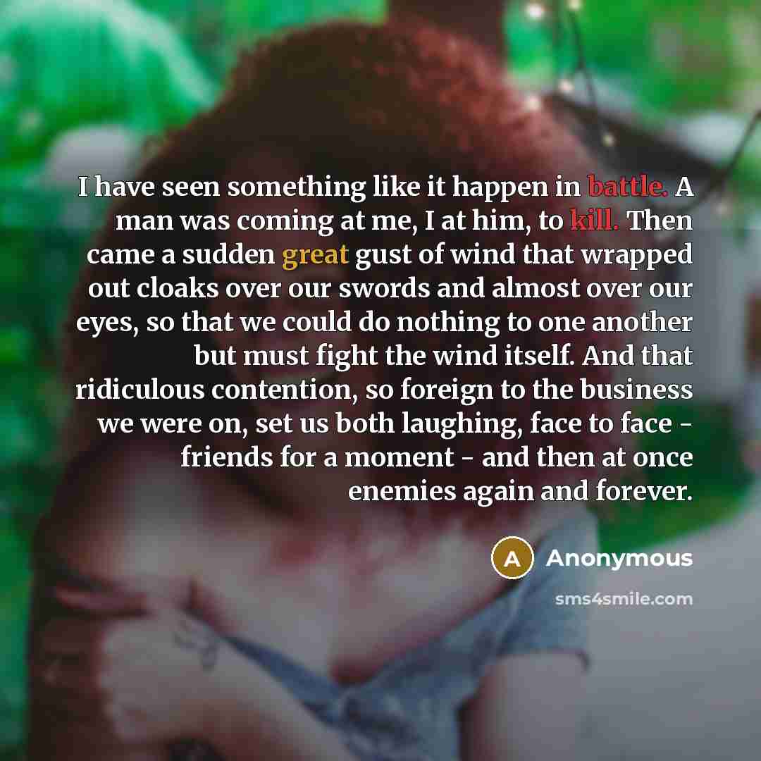 “I have seen something like it happen in battle. A man was coming at me, I at him, to kill. Then came a sudden great gust of wind that wrapped out cloaks over our swords and almost over our eyes, so that we could do nothing to one another but must fight the wind itself. And that ridiculous…” quote by Anonymous