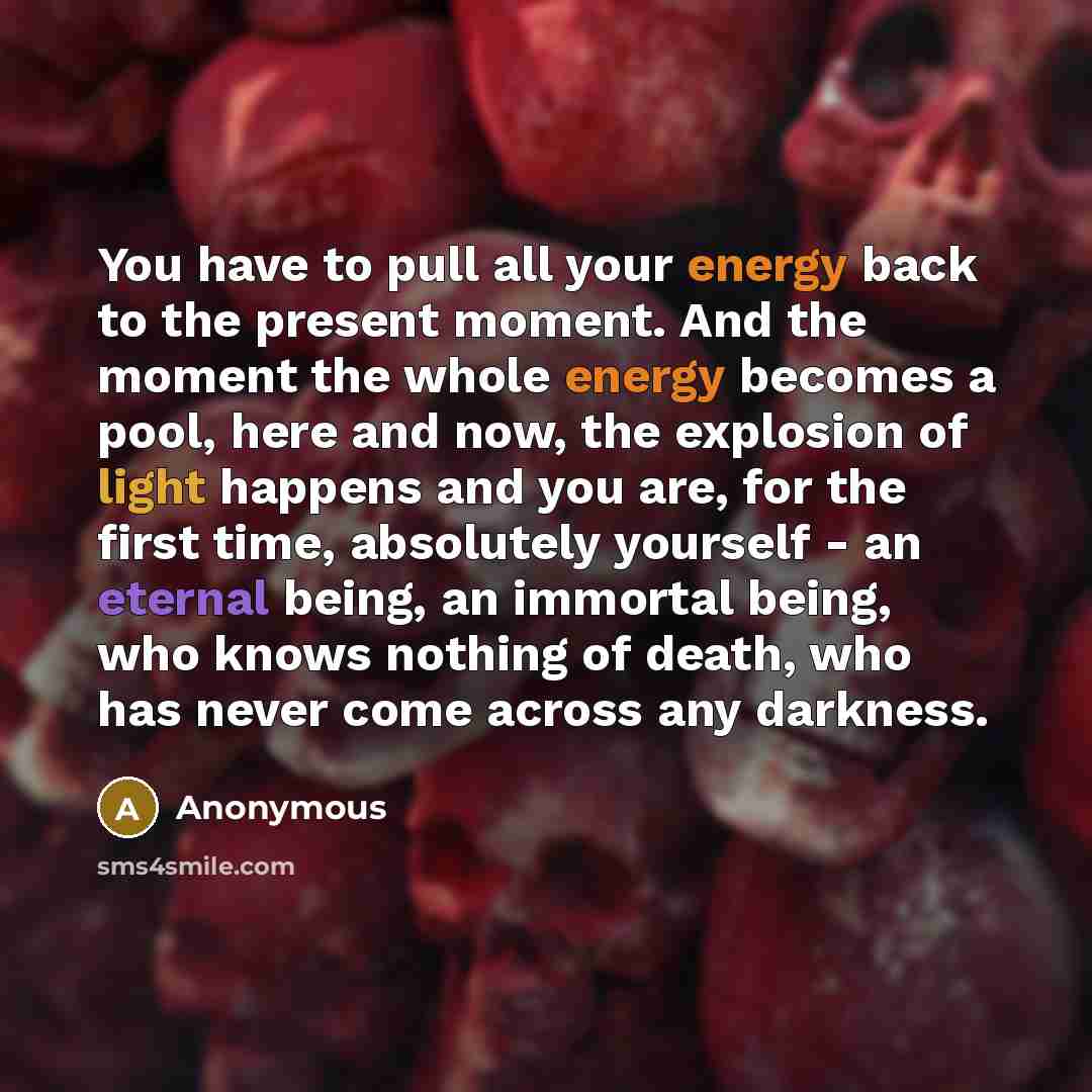 “You have to pull all your energy back to the present moment. And the moment the whole energy becomes a pool, here and now, the explosion of light happens and you are, for the first time, absolutely yourself - an eternal being, an immortal being, who knows nothing of death, who has never come…” quote by Anonymous