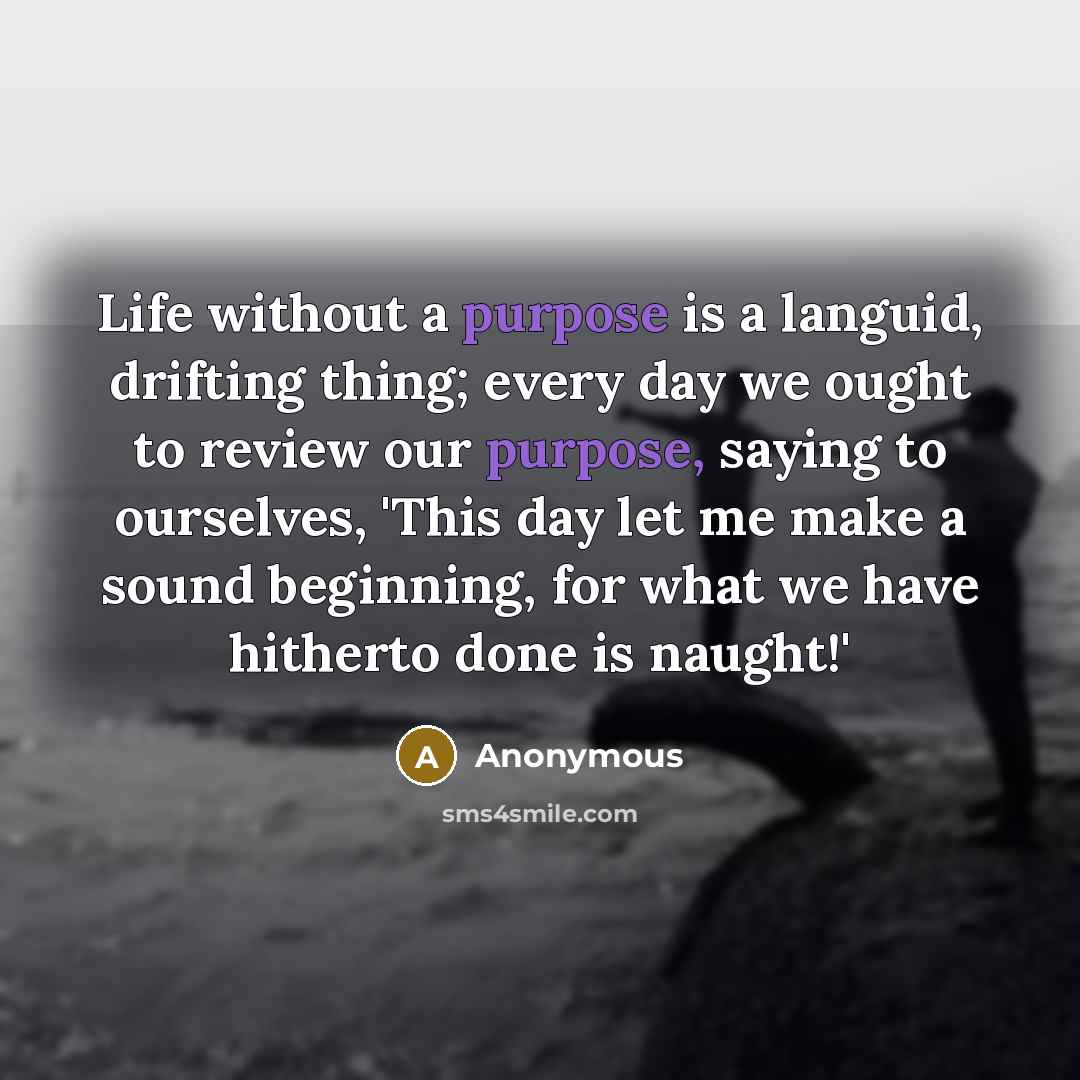 “Life without a purpose is a languid, drifting thing; every day we ought to review our purpose, saying to ourselves, 'This day let me make a sound beginning, for what we have hitherto done is naught!'” quote by Anonymous