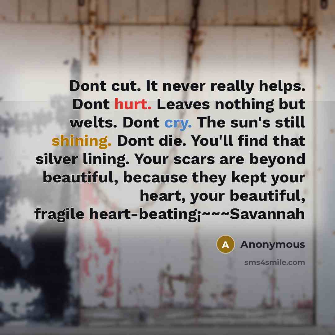 “Dont cut. It never really helps. Dont hurt. Leaves nothing but welts. Dont cry. The sun's still shining. Dont die. You'll find that silver lining. Your scars are beyond beautiful, because they kept your heart, your beautiful, fragile heart-beating¡~~~Savannah” quote by Anonymous