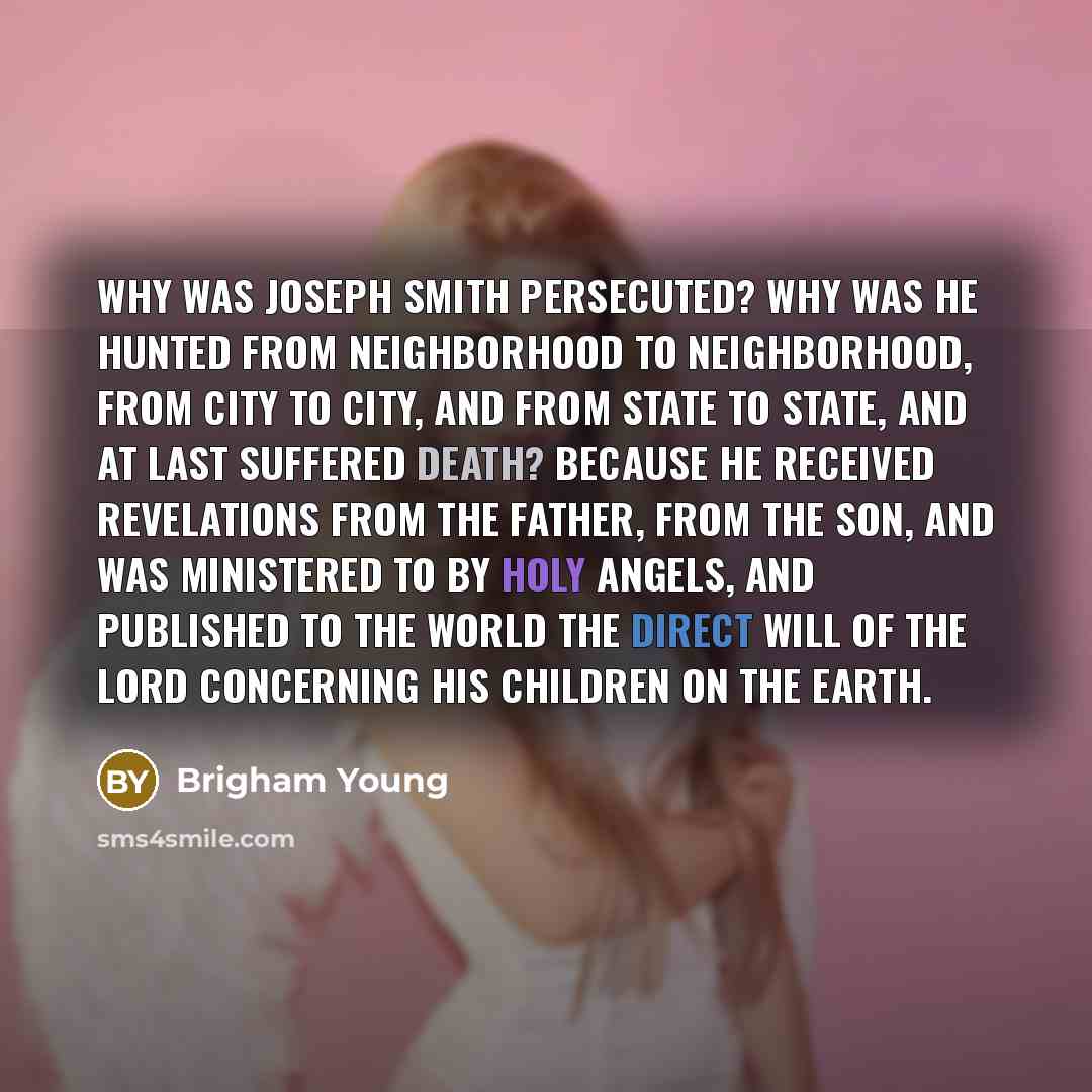 “Why was Joseph Smith persecuted? Why was he hunted from neighborhood to neighborhood, from city to city, and from State to State, and at last suffered death? Because he received revelations from the Father, from the Son, and was ministered to by holy angels, and published to the world the direct…” quote by Brigham Young