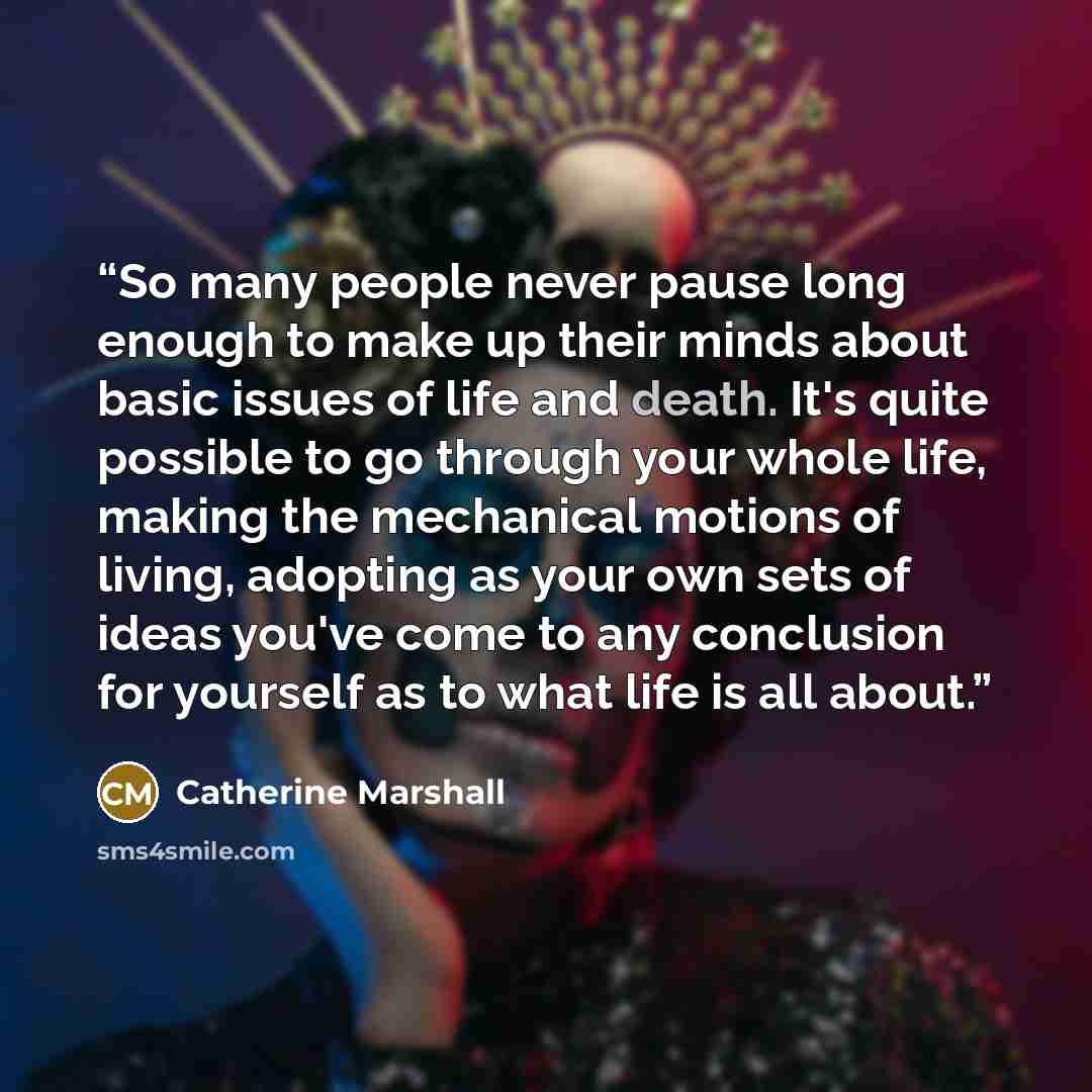 “So many people never pause long enough to make up their minds about basic issues of life and death. It's quite possible to go through your whole life, making the mechanical motions of living, adopting as your own sets of ideas you've come to any conclusion for yourself as to what life is all about.” quote by Catherine Marshall