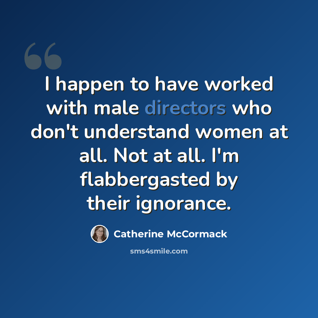 “I happen to have worked with male directors who don't understand women at all. Not at all. I'm flabbergasted by their ignorance.” quote by Catherine McCormack