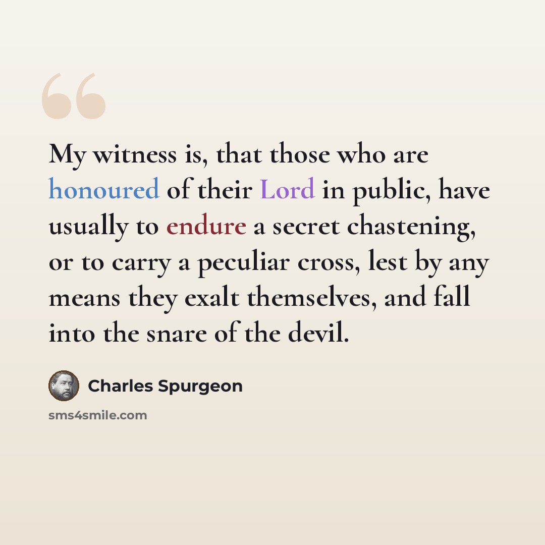 “My witness is, that those who are honoured of their Lord in public, have usually to endure a secret chastening, or to carry a peculiar cross, lest by any means they exalt themselves, and fall into the snare of the devil.” quote by Charles Spurgeon