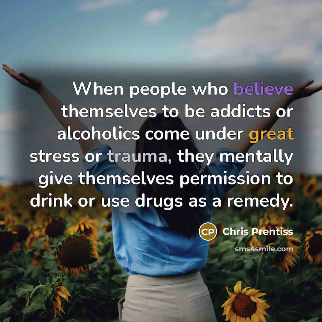 “When people who believe themselves to be addicts or alcoholics come under great stress or trauma, they mentally give themselves permission to drink or use drugs as a remedy.” quote by Chris Prentiss